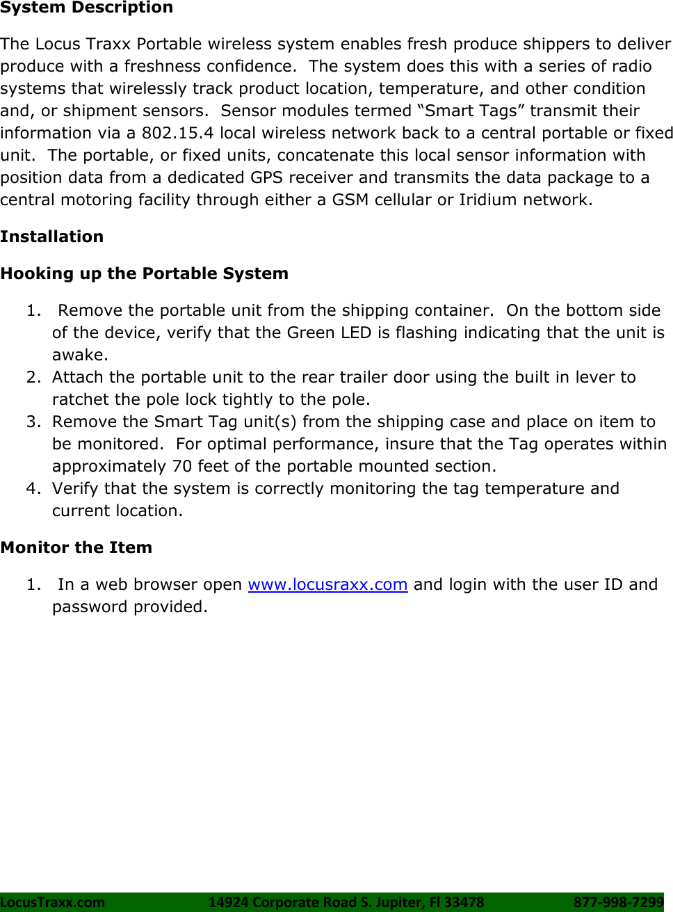LocusTraxx.com    14924 Corporate Road S. Jupiter, Fl 33478    877-998-7299      System Description The Locus Traxx Portable wireless system enables fresh produce shippers to deliver produce with a freshness confidence.  The system does this with a series of radio systems that wirelessly track product location, temperature, and other condition and, or shipment sensors.  Sensor modules termed &ldquo;Smart Tags&rdquo; transmit their information via a 802.15.4 local wireless network back to a central portable or fixed unit.  The portable, or fixed units, concatenate this local sensor information with position data from a dedicated GPS receiver and transmits the data package to a central motoring facility through either a GSM cellular or Iridium network.  Installation Hooking up the Portable System 1.  Remove the portable unit from the shipping container.  On the bottom side of the device, verify that the Green LED is flashing indicating that the unit is awake. 2. Attach the portable unit to the rear trailer door using the built in lever to ratchet the pole lock tightly to the pole.  3. Remove the Smart Tag unit(s) from the shipping case and place on item to be monitored.  For optimal performance, insure that the Tag operates within approximately 70 feet of the portable mounted section. 4. Verify that the system is correctly monitoring the tag temperature and current location. Monitor the Item 1.  In a web browser open www.locusraxx.com and login with the user ID and password provided.    