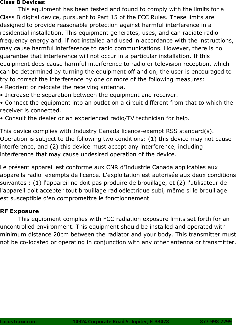 LocusTraxx.com    14924 Corporate Road S. Jupiter, Fl 33478    877-998-7299     Class B Devices: This equipment has been tested and found to comply with the limits for a Class B digital device, pursuant to Part 15 of the FCC Rules. These limits are designed to provide reasonable protection against harmful interference in a residential installation. This equipment generates, uses, and can radiate radio frequency energy and, if not installed and used in accordance with the instructions, may cause harmful interference to radio communications. However, there is no guarantee that interference will not occur in a particular installation. If this equipment does cause harmful interference to radio or television reception, which can be determined by turning the equipment off and on, the user is encouraged to try to correct the interference by one or more of the following measures:   &bull; Reorient or relocate the receiving antenna. &bull; Increase the separation between the equipment and receiver. &bull; Connect the equipment into an outlet on a circuit different from that to which the receiver is connected.   &bull; Consult the dealer or an experienced radio/TV technician for help. This device complies with Industry Canada licence-exempt RSS standard(s). Operation is subject to the following two conditions: (1) this device may not cause interference, and (2) this device must accept any interference, including interference that may cause undesired operation of the device. Le pr&eacute;sent appareil est conforme aux CNR d'Industrie Canada applicables aux appareils radio  exempts de licence. L'exploitation est autoris&eacute;e aux deux conditions suivantes : (1) l'appareil ne doit pas produire de brouillage, et (2) l'utilisateur de l'appareil doit accepter tout brouillage radio&eacute;lectrique subi, m&ecirc;me si le brouillage est susceptible d'en compromettre le fonctionnement RF Exposure This equipment complies with FCC radiation exposure limits set forth for an uncontrolled environment. This equipment should be installed and operated with minimum distance 20cm between the radiator and your body. This transmitter must not be co-located or operating in conjunction with any other antenna or transmitter.  