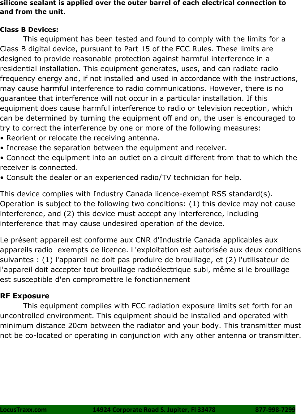 LocusTraxx.com    14924 Corporate Road S. Jupiter, Fl 33478    877-998-7299     silicone sealant is applied over the outer barrel of each electrical connection to and from the unit.  Class B Devices: This equipment has been tested and found to comply with the limits for a Class B digital device, pursuant to Part 15 of the FCC Rules. These limits are designed to provide reasonable protection against harmful interference in a residential installation. This equipment generates, uses, and can radiate radio frequency energy and, if not installed and used in accordance with the instructions, may cause harmful interference to radio communications. However, there is no guarantee that interference will not occur in a particular installation. If this equipment does cause harmful interference to radio or television reception, which can be determined by turning the equipment off and on, the user is encouraged to try to correct the interference by one or more of the following measures:   &bull; Reorient or relocate the receiving antenna. &bull; Increase the separation between the equipment and receiver. &bull; Connect the equipment into an outlet on a circuit different from that to which the receiver is connected.   &bull; Consult the dealer or an experienced radio/TV technician for help. This device complies with Industry Canada licence-exempt RSS standard(s). Operation is subject to the following two conditions: (1) this device may not cause interference, and (2) this device must accept any interference, including interference that may cause undesired operation of the device. Le pr&eacute;sent appareil est conforme aux CNR d'Industrie Canada applicables aux appareils radio  exempts de licence. L'exploitation est autoris&eacute;e aux deux conditions suivantes : (1) l'appareil ne doit pas produire de brouillage, et (2) l'utilisateur de l'appareil doit accepter tout brouillage radio&eacute;lectrique subi, m&ecirc;me si le brouillage est susceptible d'en compromettre le fonctionnement RF Exposure This equipment complies with FCC radiation exposure limits set forth for an uncontrolled environment. This equipment should be installed and operated with minimum distance 20cm between the radiator and your body. This transmitter must not be co-located or operating in conjunction with any other antenna or transmitter.  
