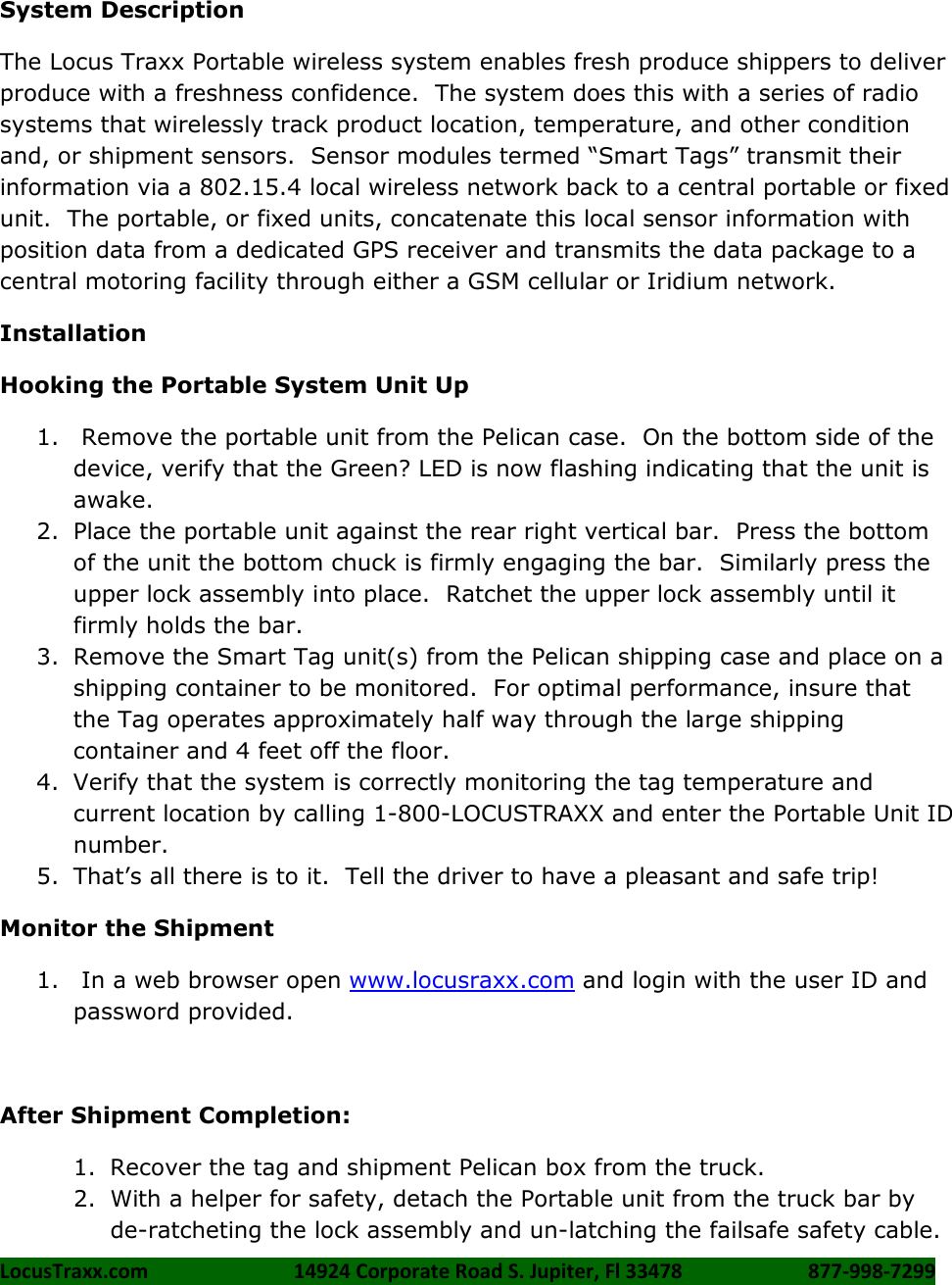 LocusTraxx.com    14924 Corporate Road S. Jupiter, Fl 33478    877-998-7299      System Description The Locus Traxx Portable wireless system enables fresh produce shippers to deliver produce with a freshness confidence.  The system does this with a series of radio systems that wirelessly track product location, temperature, and other condition and, or shipment sensors.  Sensor modules termed &ldquo;Smart Tags&rdquo; transmit their information via a 802.15.4 local wireless network back to a central portable or fixed unit.  The portable, or fixed units, concatenate this local sensor information with position data from a dedicated GPS receiver and transmits the data package to a central motoring facility through either a GSM cellular or Iridium network.  Installation Hooking the Portable System Unit Up 1.  Remove the portable unit from the Pelican case.  On the bottom side of the device, verify that the Green? LED is now flashing indicating that the unit is awake. 2. Place the portable unit against the rear right vertical bar.  Press the bottom of the unit the bottom chuck is firmly engaging the bar.  Similarly press the upper lock assembly into place.  Ratchet the upper lock assembly until it firmly holds the bar. 3. Remove the Smart Tag unit(s) from the Pelican shipping case and place on a shipping container to be monitored.  For optimal performance, insure that the Tag operates approximately half way through the large shipping container and 4 feet off the floor. 4. Verify that the system is correctly monitoring the tag temperature and current location by calling 1-800-LOCUSTRAXX and enter the Portable Unit ID number. 5. That&rsquo;s all there is to it.  Tell the driver to have a pleasant and safe trip! Monitor the Shipment 1.  In a web browser open www.locusraxx.com and login with the user ID and password provided.  After Shipment Completion: 1. Recover the tag and shipment Pelican box from the truck. 2. With a helper for safety, detach the Portable unit from the truck bar by de-ratcheting the lock assembly and un-latching the failsafe safety cable. 