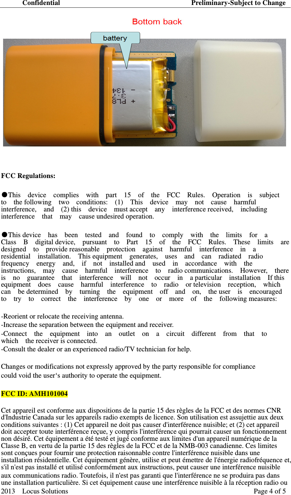 Confidential                                     Preliminary-Subject to Change 2013  Locus Solutions  Page 4 of 5     FCC Regulations:   ●This  device  complies  with  part  15  of  the  FCC  Rules.  Operation  is  subject  to  the following  two  conditions:  (1)  This  device  may  not  cause  harmful  interference,  and  (2) this  device  must accept  any  interference received,  including interference  that  may  cause undesired operation.  ●This device  has  been  tested  and  found  to  comply  with  the  limits  for  a  Class  B  digital device,  pursuant  to  Part  15  of  the  FCC  Rules.  These  limits  are  designed  to  provide reasonable  protection  against  harmful  interference  in  a  residential  installation.  This equipment  generates,  uses  and  can  radiated  radio  frequency  energy  and,  if  not  installed and  used  in  accordance  with  the  instructions,  may  cause  harmful  interference  to  radio communications.  However,  there  is  no  guarantee  that  interference  will  not  occur  in  a particular  installation  If this  equipment  does  cause  harmful  interference  to  radio  or television  reception,  which  can  be determined  by  turning  the  equipment  off  and  on,  the user  is  encouraged  to  try  to  correct  the  interference  by  one  or  more  of  the  following measures:  -Reorient or relocate the receiving antenna.   -Increase the separation between the equipment and receiver.   -Connect  the  equipment  into  an  outlet  on  a  circuit  different  from  that  to    which  the receiver is connected.  -Consult the dealer or an experienced radio/TV technician for help.   Changes or modifications not expressly approved by the party responsible for compliance   could void the user&lsquo;s authority to operate the equipment.    FCC ID:AMH101004 Cet appareil est conforme aux dispositions de la partie 15 des r&egrave;gles de la FCC et des normes CNR d'Industrie Canada sur les appareils radio exempts de licence. Son utilisation est assujettie aux deux conditions suivantes : (1) Cet appareil ne doit pas causer d'interf&eacute;rence nuisible; et (2) cet appareil doit accepter toute interf&eacute;rence re&ccedil;ue, y compris l'interf&eacute;rence qui pourrait causer un fonctionnement non d&eacute;sir&eacute;. Cet &eacute;quipement a &eacute;t&eacute; test&eacute; et jug&eacute; conforme aux limites d'un appareil num&eacute;rique de la Classe B, en vertu de la partie 15 des r&egrave;gles de la FCC et de la NMB-003 canadienne. Ces limites sont con&ccedil;ues pour fournir une protection raisonnable contre l'interf&eacute;rence nuisible dans une installation r&eacute;sidentielle. Cet &eacute;quipement g&eacute;n&egrave;re, utilise et peut &eacute;mettre de l'&eacute;nergie radiofr&eacute;quence et, s'il n'est pas install&eacute; et utilis&eacute; conform&eacute;ment aux instructions, peut causer une interf&eacute;rence nuisible   aux communications radio. Toutefois, il n'est pas garanti que l'interf&eacute;rence ne se produira pas dans une installation particuli&egrave;re. Si cet &eacute;quipement cause une interf&eacute;rence nuisible &agrave; la r&eacute;ception radio ou 