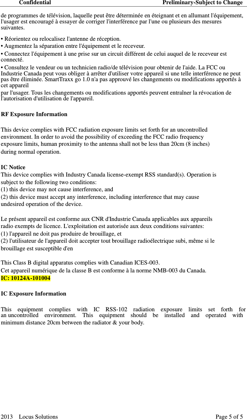 Confidential                                     Preliminary-Subject to Change 2013  Locus Solutions  Page 5 of 5   de programmes de t&eacute;l&eacute;vision, laquelle peut &ecirc;tre d&eacute;termin&eacute;e en &eacute;teignant et en allumant l'&eacute;quipement, l'usager est encourag&eacute; &agrave; essayer de corriger l'interf&eacute;rence par l'une ou plusieurs des mesures suivantes. &bull; R&eacute;orientez ou relocalisez l'antenne de r&eacute;ception.   &bull; Augmentez la s&eacute;paration entre l'&eacute;quipement et le receveur.   &bull; Connectez l'&eacute;quipement &agrave; une prise sur un circuit diff&eacute;rent de celui auquel de le receveur est connect&eacute;.  &bull; Consultez le vendeur ou un technicien radio/de t&eacute;l&eacute;vision pour obtenir de l'aide. La FCC ou Industrie Canada peut vous obliger &agrave; arr&ecirc;ter d'utiliser votre appareil si une telle interf&eacute;rence ne peut pas &ecirc;tre &eacute;limin&eacute;e. SmartTraxx go 1.0 n'a pas approuv&eacute; les changements ou modifications apport&eacute;s &agrave; cet appareil   par l'usager. Tous les changements ou modifications apport&eacute;s peuvent entra&icirc;ner la r&eacute;vocation de l'autorisation d'utilisation de l'appareil.   RF Exposure Information   This device complies with FCC radiation exposure limits set forth for an uncontrolled   environment. In order to avoid the possibility of exceeding the FCC radio frequency   exposure limits, human proximity to the antenna shall not be less than 20cm (8 inches)   during normal operation.   IC Notice   This device complies with Industry Canada license-exempt RSS standard(s). Operation is   subject to the following two conditions: (1) this device may not cause interference, and (2) this device must accept any interference, including interference that may cause   undesired operation of the device.   Le pr&eacute;sent appareil est conforme aux CNR d'Industrie Canada applicables aux appareils   radio exempts de licence. L'exploitation est autoris&eacute;e aux deux conditions suivantes: (1) l'appareil ne doit pas produire de brouillage, et (2) l'utilisateur de l'appareil doit accepter tout brouillage radio&eacute;lectrique subi, m&ecirc;me si le   brouillage est susceptible d'en   This Class B digital apparatus complies with Canadian ICES-003.   Cet appareil num&eacute;rique de la classe B est conforme &agrave; la norme NMB-003 du Canada.   IC:10124A-101004 IC Exposure Information   This  equipment  complies  with  IC  RSS-102  radiation  exposure  limits  set  forth  for  an uncontrolled  environment.  This  equipment  should  be  installed  and  operated  with  minimum distance 20cm between the radiator &amp; your body.    　　  