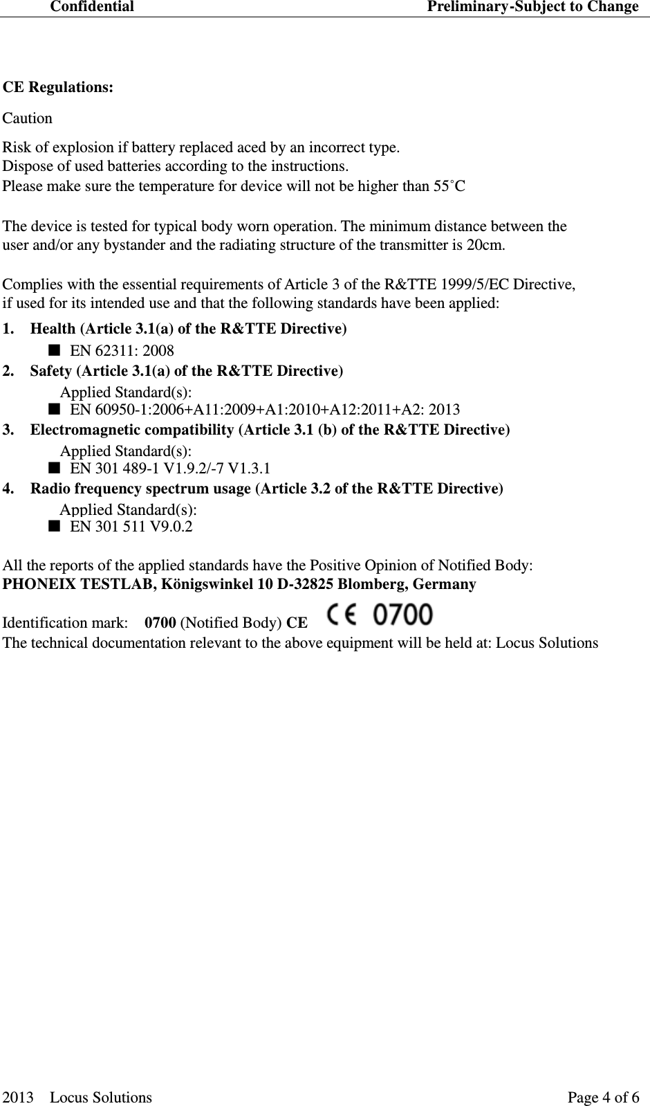 Confidential                                                                          Preliminary-Subject to Change  2013    Locus Solutions                                                                 Page 4 of 6     CE Regulations:   Caution   Risk of explosion if battery replaced aced by an incorrect type. Dispose of used batteries according to the instructions. Please make sure the temperature for device will not be higher than 55˚C    The device is tested for typical body worn operation. The minimum distance between the   user and/or any bystander and the radiating structure of the transmitter is 20cm.   Complies with the essential requirements of Article 3 of the R&amp;TTE 1999/5/EC Directive,   if used for its intended use and that the following standards have been applied:   1.   Health (Article 3.1(a) of the R&amp;TTE Directive)    ■  EN 62311: 2008 2.   Safety (Article 3.1(a) of the R&amp;TTE Directive)   Applied Standard(s):  ■  EN 60950-1:2006+A11:2009+A1:2010+A12:2011+A2: 2013 3.   Electromagnetic compatibility (Article 3.1 (b) of the R&amp;TTE Directive)   Applied Standard(s):  ■  EN 301 489-1 V1.9.2/-7 V1.3.1   4.   Radio frequency spectrum usage (Article 3.2 of the R&amp;TTE Directive)    ■  EN 301 511 V9.0.2   All the reports of the applied standards have the Positive Opinion of Notified Body:   PHONEIX TESTLAB, K&ouml;nigswinkel 10 D-32825 Blomberg, Germany   Identification mark:    0700 (Notified Body) CE     The technical documentation relevant to the above equipment will be held at: Locus Solutions              Applied Standard(s): 