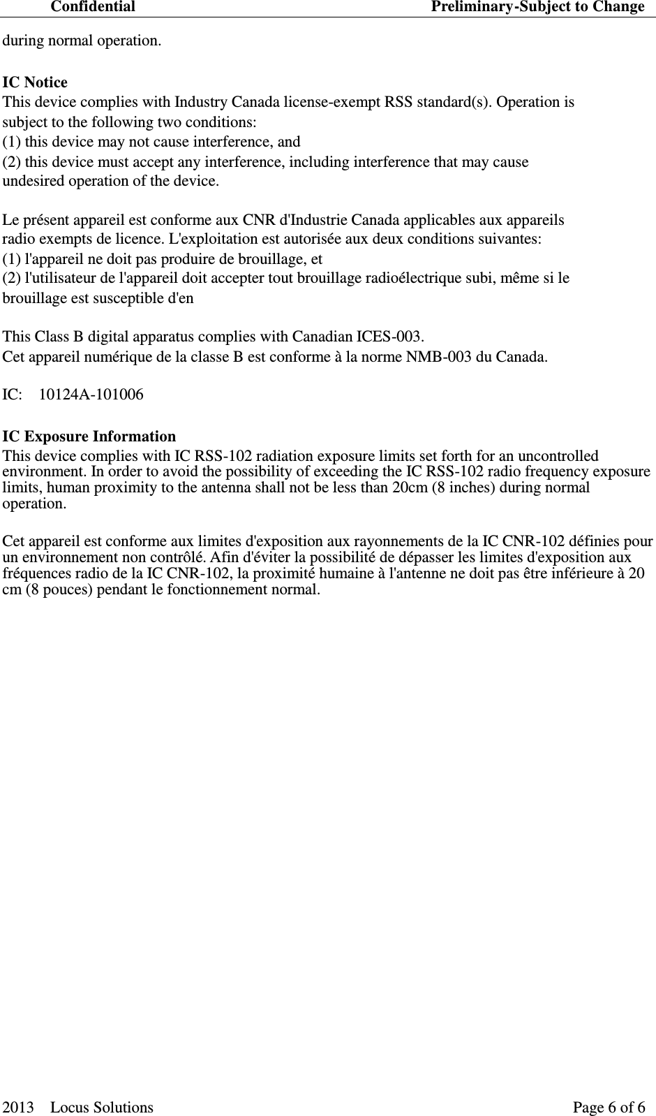 Confidential                                                                          Preliminary-Subject to Change  2013    Locus Solutions                                                                 Page 6 of 6   during normal operation.   IC Notice   This device complies with Industry Canada license-exempt RSS standard(s). Operation is   subject to the following two conditions: (1) this device may not cause interference, and (2) this device must accept any interference, including interference that may cause   undesired operation of the device.   Le pr&eacute;sent appareil est conforme aux CNR d'Industrie Canada applicables aux appareils   radio exempts de licence. L'exploitation est autoris&eacute;e aux deux conditions suivantes: (1) l'appareil ne doit pas produire de brouillage, et (2) l'utilisateur de l'appareil doit accepter tout brouillage radio&eacute;lectrique subi, m&ecirc;me si le   brouillage est susceptible d'en   This Class B digital apparatus complies with Canadian ICES-003.   Cet appareil num&eacute;rique de la classe B est conforme &agrave; la norme NMB-003 du Canada.   IC:    10124A-101006 IC Exposure Information   This device complies with IC RSS-102 radiation exposure limits set forth for an uncontrolled environment. In order to avoid the possibility of exceeding the IC RSS-102 radio frequency exposure limits, human proximity to the antenna shall not be less than 20cm (8 inches) during normal operation.  Cet appareil est conforme aux limites d'exposition aux rayonnements de la IC CNR-102 d&eacute;finies pour un environnement non contr&ocirc;l&eacute;. Afin d'&eacute;viter la possibilit&eacute; de d&eacute;passer les limites d'exposition aux fr&eacute;quences radio de la IC CNR-102, la proximit&eacute; humaine &agrave; l'antenne ne doit pas &ecirc;tre inf&eacute;rieure &agrave; 20 cm (8 pouces) pendant le fonctionnement normal.     