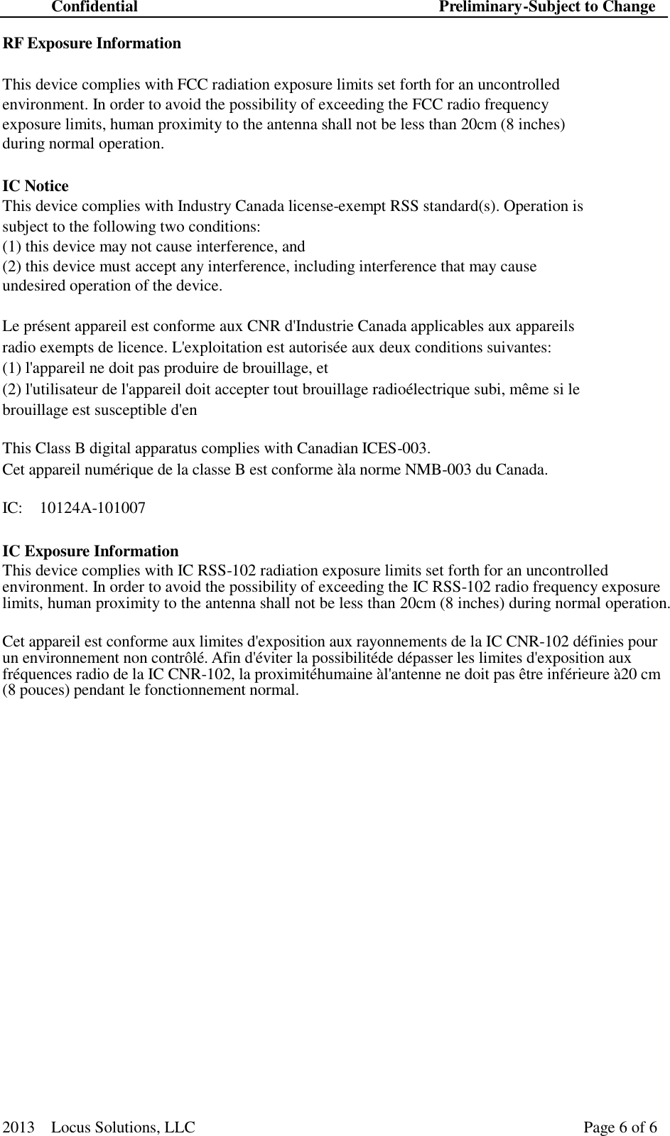 Confidential Preliminary-Subject to Change 2013  Locus Solutions, LLC Page 6 of 6    RF Exposure Information   This device complies with FCC radiation exposure limits set forth for an uncontrolled environment. In order to avoid the possibility of exceeding the FCC radio frequency exposure limits, human proximity to the antenna shall not be less than 20cm (8 inches) during normal operation.   IC Notice This device complies with Industry Canada license-exempt RSS standard(s). Operation is subject to the following two conditions: (1) this device may not cause interference, and (2) this device must accept any interference, including interference that may cause undesired operation of the device.  Le pr&eacute;sent appareil est conforme aux CNR d'Industrie Canada applicables aux appareils radio exempts de licence. L'exploitation est autoris&eacute;e aux deux conditions suivantes: (1) l'appareil ne doit pas produire de brouillage, et (2) l'utilisateur de l'appareil doit accepter tout brouillage radio&eacute;lectrique subi, m&ecirc;me si le brouillage est susceptible d'en  This Class B digital apparatus complies with Canadian ICES-003. Cet appareil num&eacute;rique de la classe B est conforme &agrave;la norme NMB-003 du Canada. IC:  10124A-101007 IC Exposure Information This device complies with IC RSS-102 radiation exposure limits set forth for an uncontrolled environment. In order to avoid the possibility of exceeding the IC RSS-102 radio frequency exposure limits, human proximity to the antenna shall not be less than 20cm (8 inches) during normal operation.   Cet appareil est conforme aux limites d'exposition aux rayonnements de la IC CNR-102 d&eacute;finies pour un environnement non contr&ocirc;l&eacute;. Afin d'&eacute;viter la possibilit&eacute;de d&eacute;passer les limites d'exposition aux fr&eacute;quences radio de la IC CNR-102, la proximit&eacute;humaine &agrave;l'antenne ne doit pas &ecirc;tre inf&eacute;rieure &agrave;20 cm (8 pouces) pendant le fonctionnement normal.             