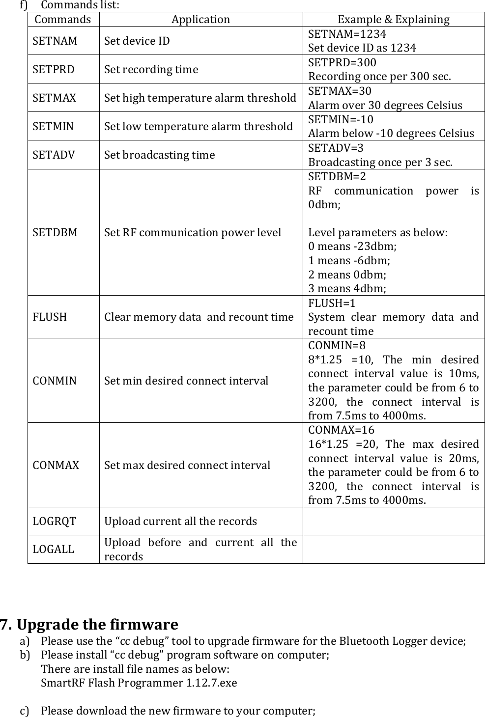 f) Commands list: Commands Application Example &amp; Explaining SETNAM  Set device ID   SETNAM=1234 Set device ID as 1234 SETPRD  Set recording time  SETPRD=300 Recording once per 300 sec. SETMAX  Set high temperature alarm threshold SETMAX=30 Alarm over 30 degrees Celsius SETMIN  Set low temperature alarm threshold  SETMIN=-10 Alarm below -10 degrees Celsius SETADV  Set broadcasting time  SETADV=3 Broadcasting once per 3 sec. SETDBM  Set RF communication power level  SETDBM=2 RF  communication  power  is 0dbm;  Level parameters as below: 0 means -23dbm; 1 means -6dbm; 2 means 0dbm; 3 means 4dbm; FLUSH  Clear memory data  and recount time FLUSH=1 System  clear  memory  data  and recount time CONMIN  Set min desired connect interval CONMIN=8 8*1.25  =10,  The  min  desired connect  interval  value  is  10ms, the parameter could be from 6 to 3200,  the  connect  interval  is from 7.5ms to 4000ms. CONMAX  Set max desired connect interval CONMAX=16 16*1.25  =20,  The  max  desired connect  interval  value  is  20ms, the parameter could be from 6 to 3200,  the  connect  interval  is from 7.5ms to 4000ms. LOGRQT  Upload current all the records   LOGALL  Upload  before  and  current  all  the records      7. Upgrade the firmware  a) Please use the &ldquo;cc debug&rdquo; tool to upgrade firmware for the Bluetooth Logger device; b) Please install &ldquo;cc debug&rdquo; program software on computer; There are install file names as below: SmartRF Flash Programmer 1.12.7.exe   c) Please download the new firmware to your computer; 