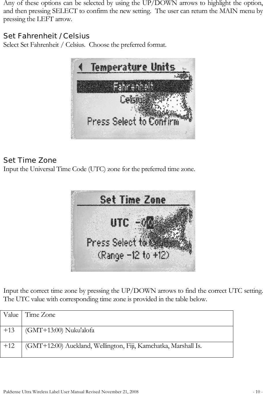 PakSense Ultra Wireless Label User Manual Revised November 21, 2008  - 10 -                                       Any of these options can be selected by using the UP/DOWN arrows to highlight the option, and then pressing SELECT to confirm the new setting.  The user can return the MAIN menu by pressing the LEFT arrow.      Set Fahrenheit / Celsius Select Set Fahrenheit / Celsius.  Choose the preferred format.  Set Time Zone Input the Universal Time Code (UTC) zone for the preferred time zone.  Input the correct time zone by pressing the UP/DOWN arrows to find the correct UTC setting.  The UTC value with corresponding time zone is provided in the table below. Value Time Zone +13 (GMT+13:00) Nuku'alofa +12 (GMT+12:00) Auckland, Wellington, Fiji, Kamchatka, Marshall Is. 