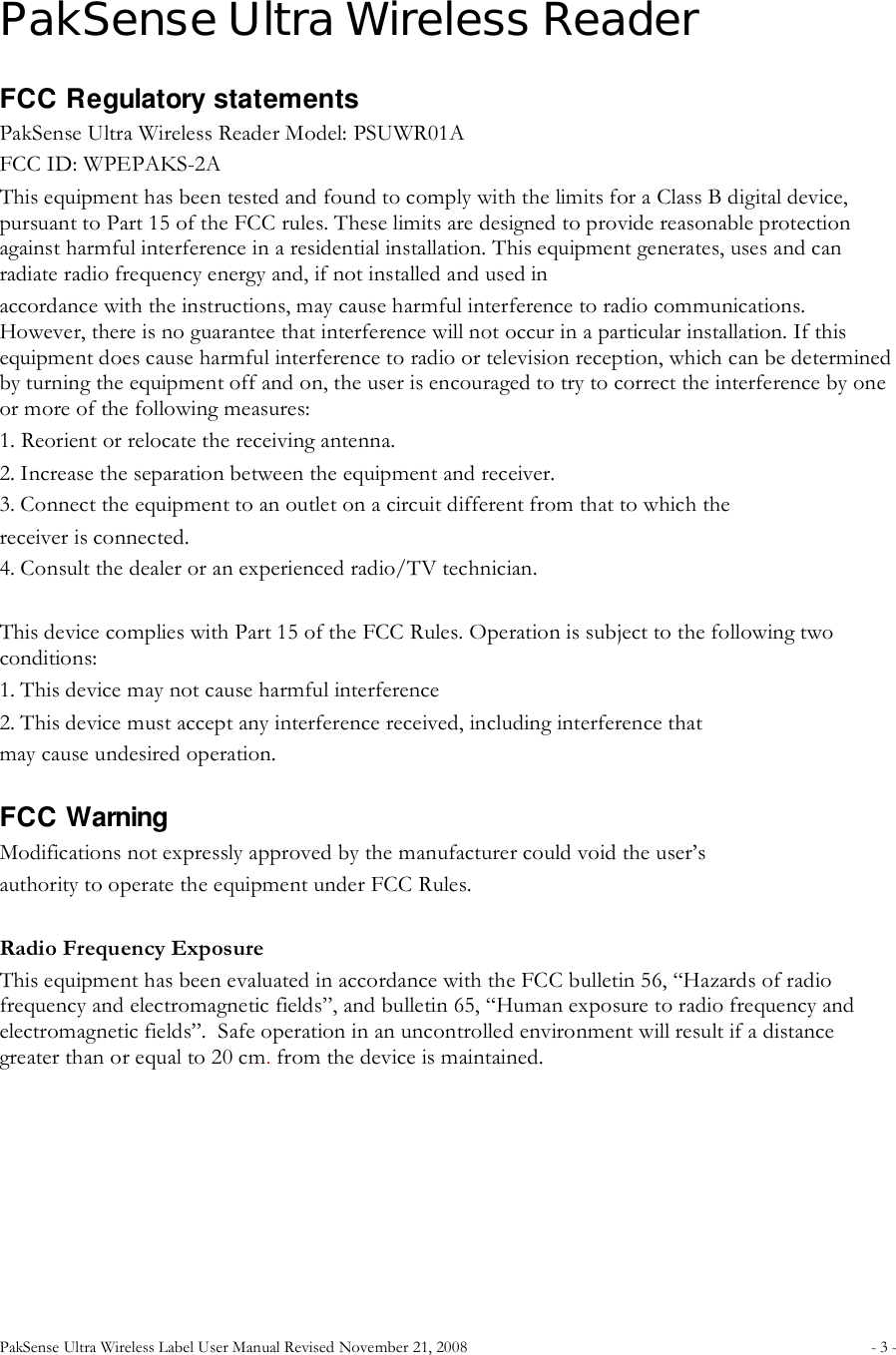 PakSense Ultra Wireless Label User Manual Revised November 21, 2008  - 3 -                                      PakSense Ultra Wireless Reader FCC Regulatory statements PakSense Ultra Wireless Reader Model: PSUWR01A FCC ID: WPEPAKS-2A This equipment has been tested and found to comply with the limits for a Class B digital device, pursuant to Part 15 of the FCC rules. These limits are designed to provide reasonable protection against harmful interference in a residential installation. This equipment generates, uses and can radiate radio frequency energy and, if not installed and used in accordance with the instructions, may cause harmful interference to radio communications. However, there is no guarantee that interference will not occur in a particular installation. If this equipment does cause harmful interference to radio or television reception, which can be determined by turning the equipment off and on, the user is encouraged to try to correct the interference by one or more of the following measures: 1. Reorient or relocate the receiving antenna. 2. Increase the separation between the equipment and receiver. 3. Connect the equipment to an outlet on a circuit different from that to which the receiver is connected. 4. Consult the dealer or an experienced radio/TV technician.  This device complies with Part 15 of the FCC Rules. Operation is subject to the following two conditions: 1. This device may not cause harmful interference 2. This device must accept any interference received, including interference that may cause undesired operation.   FCC Warning Modifications not expressly approved by the manufacturer could void the user&rsquo;s authority to operate the equipment under FCC Rules.   Radio Frequency Exposure This equipment has been evaluated in accordance with the FCC bulletin 56, &ldquo;Hazards of radio frequency and electromagnetic fields&rdquo;, and bulletin 65, &ldquo;Human exposure to radio frequency and electromagnetic fields&rdquo;.  Safe operation in an uncontrolled environment will result if a distance greater than or equal to 20 cm. from the device is maintained.    