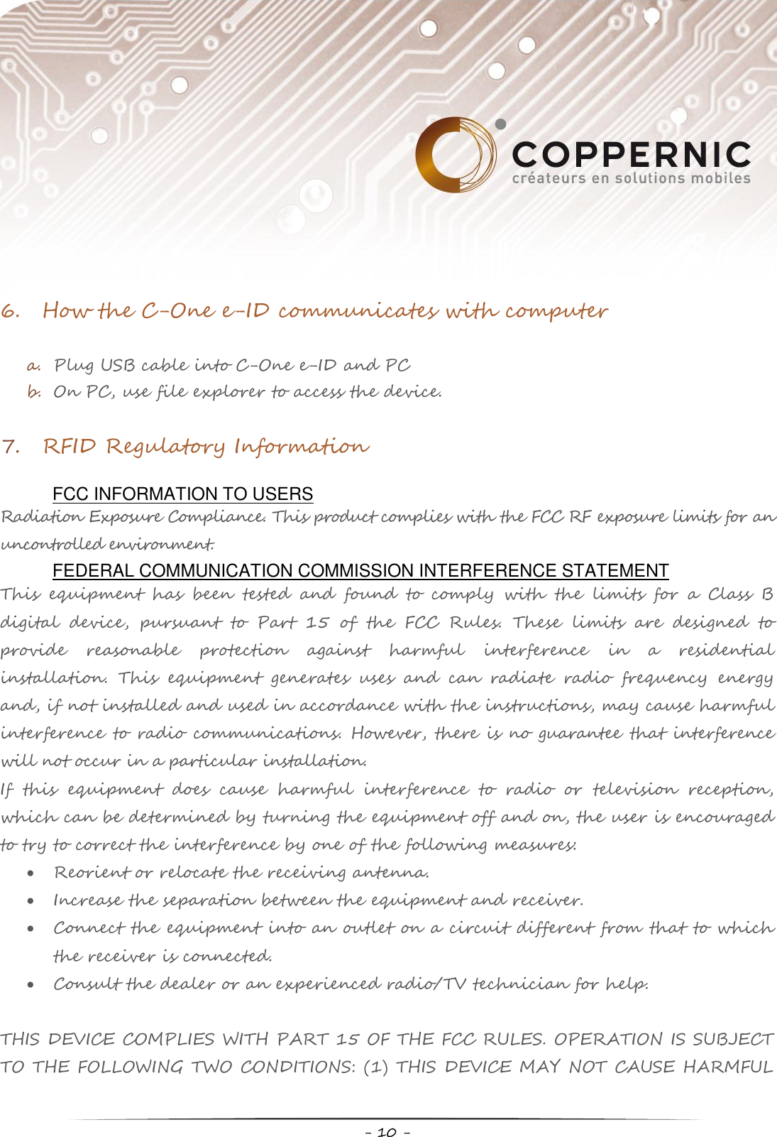     - 10 -  6. How the C-One e-ID communicates with computer  a. Plug USB cable into C-One e-ID and PC b. On PC, use file explorer to access the device.   7. RFID Regulatory Information  FCC INFORMATION TO USERS Radiation Exposure Compliance. This product complies with the FCC RF exposure limits for an uncontrolled environment.  FEDERAL COMMUNICATION COMMISSION INTERFERENCE STATEMENT This  equipment  has  been  tested  and  found  to  comply  with  the  limits  for  a  Class  B digital  device,  pursuant  to  Part  15  of  the  FCC  Rules.  These  limits  are  designed  to provide  reasonable  protection  against  harmful  interference  in  a  residential installation.  This  equipment  generates  uses  and  can  radiate  radio  frequency  energy and, if not installed and used in accordance with the instructions, may cause harmful interference to radio communications. However, there is no guarantee that interference will not occur in a particular installation. If  this  equipment  does  cause  harmful  interference  to  radio  or  television  reception, which can be determined by turning the equipment off and on, the user is encouraged to try to correct the interference by one of the following measures:  Reorient or relocate the receiving antenna.  Increase the separation between the equipment and receiver.  Connect the equipment into an outlet on a circuit different from that to which the receiver is connected.  Consult the dealer or an experienced radio/TV technician for help.  THIS DEVICE COMPLIES WITH PART 15 OF THE FCC RULES. OPERATION IS SUBJECT TO THE FOLLOWING TWO CONDITIONS: (1) THIS DEVICE MAY NOT CAUSE HARMFUL 