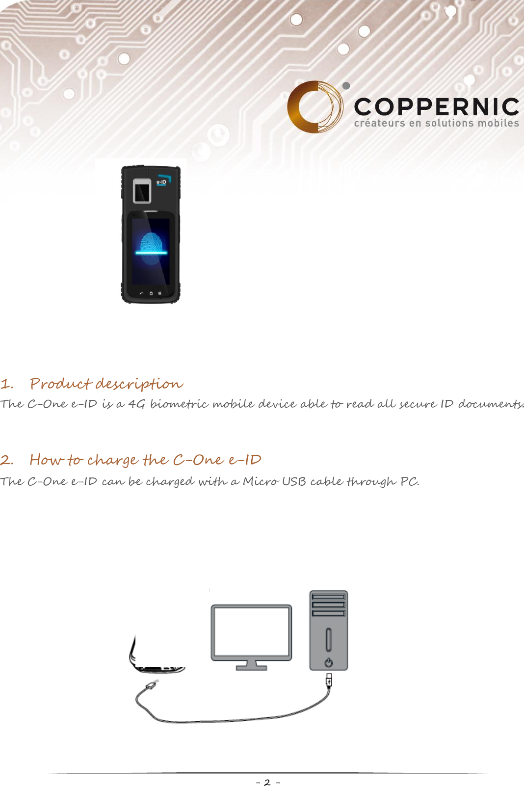     - 2 -  1. Product description The C-One e-ID is a 4G biometric mobile device able to read all secure ID documents.    2. How to charge the C-One e-ID The C-One e-ID can be charged with a Micro USB cable through PC.                 