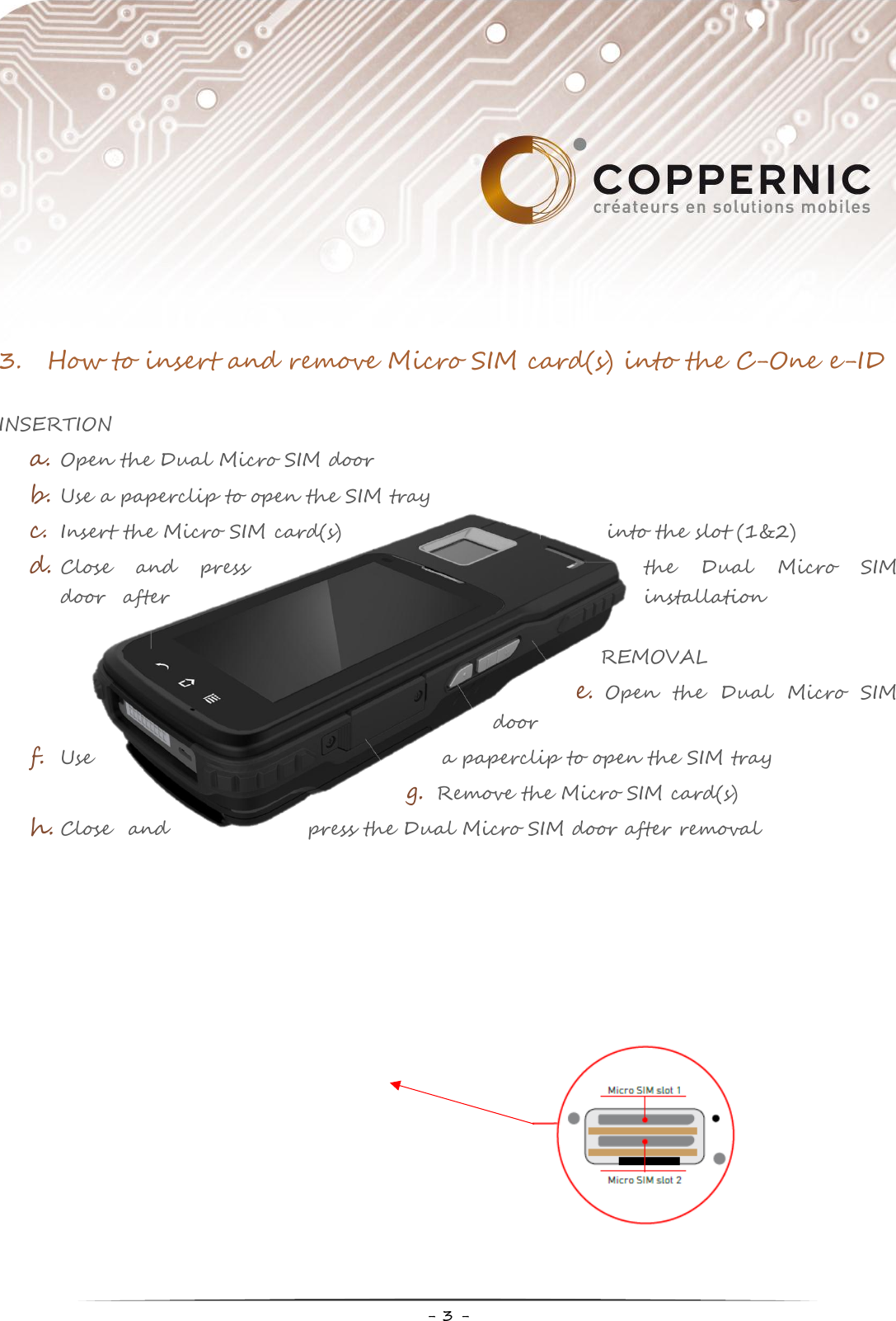    - 3 -  3. How to insert and remove Micro SIM card(s) into the C-One e-ID  INSERTION a. Open the Dual Micro SIM door b. Use a paperclip to open the SIM tray c. Insert the Micro SIM card(s)  into the slot (1&amp;2) d. Close  and  press  the  Dual  Micro  SIM door  after  installation  REMOVAL e. Open  the  Dual  Micro  SIM door f. Use  a paperclip to open the SIM tray g. Remove the Micro SIM card(s) h. Close  and  press the Dual Micro SIM door after removal    