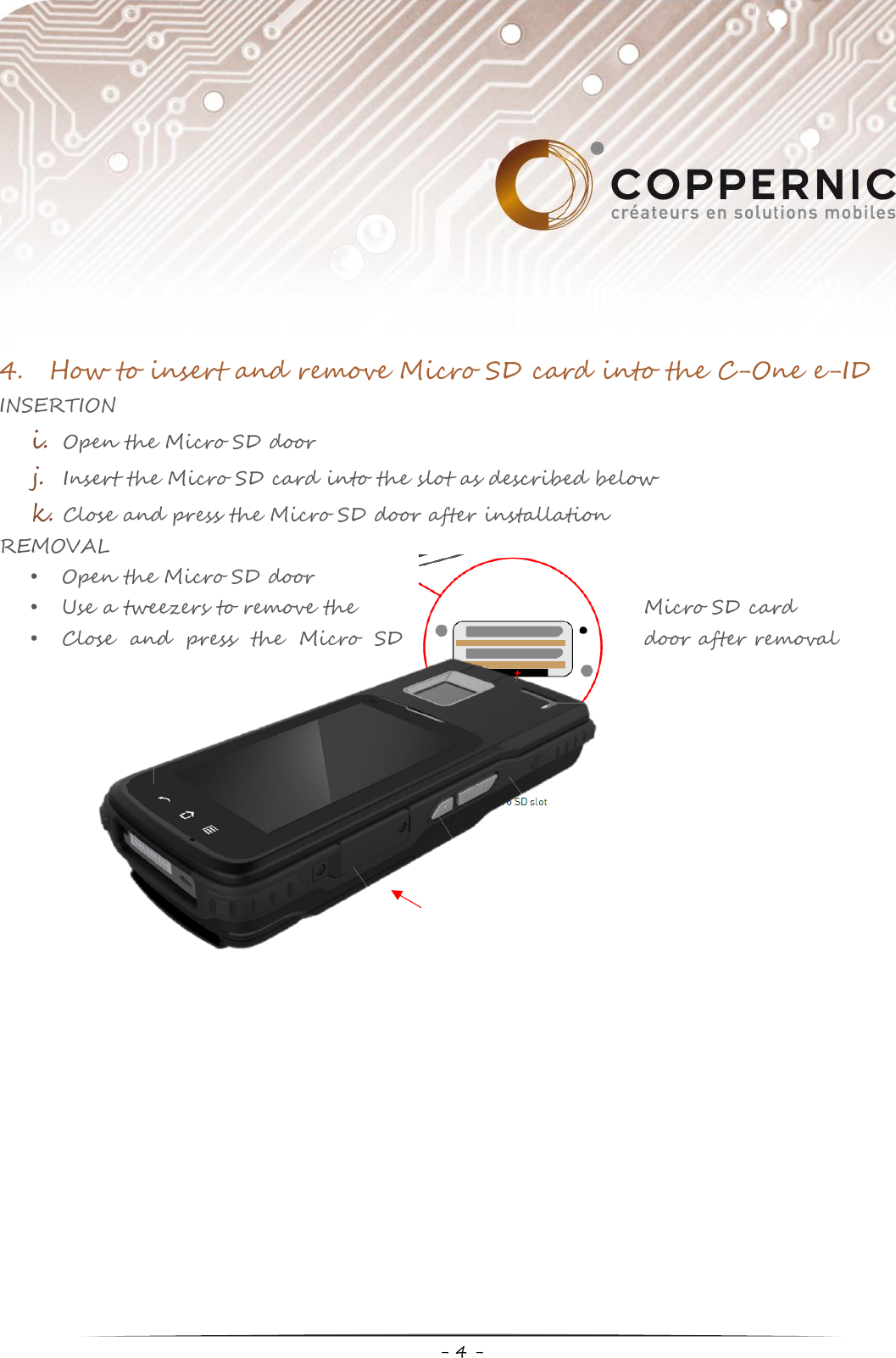     - 4 -  4. How to insert and remove Micro SD card into the C-One e-ID INSERTION i. Open the Micro SD door j. Insert the Micro SD card into the slot as described below k. Close and press the Micro SD door after installation REMOVAL • Open the Micro SD door • Use a tweezers to remove the  Micro SD card • Close  and  press  the  Micro  SD  door after removal                   