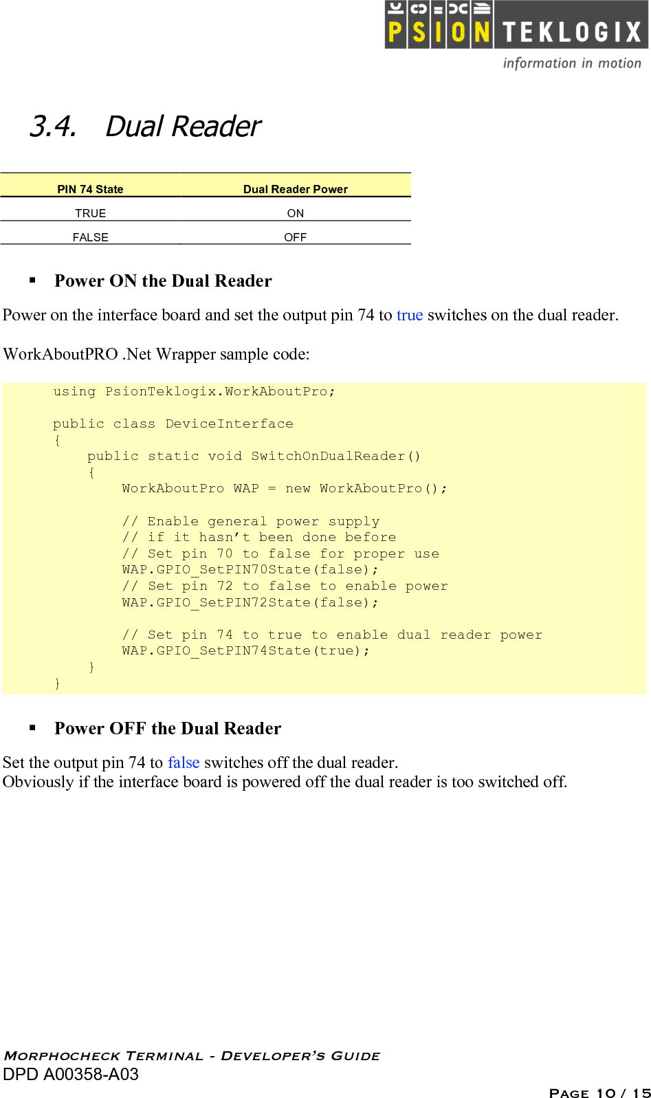   Morphocheck Terminal - Developer’s Guide DPD A00358-A03 Page 10 / 15 3.4. Dual Reader PIN 74 State Dual Reader Power TRUE ON FALSE OFF  Power ON the Dual Reader Power on the interface board and set the output pin 74 to true switches on the dual reader.  WorkAboutPRO .Net Wrapper sample code:  using PsionTeklogix.WorkAboutPro;  public class DeviceInterface {     public static void SwitchOnDualReader()     {         WorkAboutPro WAP = new WorkAboutPro();                  // Enable general power supply         // if it hasn’t been done before         // Set pin 70 to false for proper use          WAP.GPIO_SetPIN70State(false);         // Set pin 72 to false to enable power         WAP.GPIO_SetPIN72State(false);          // Set pin 74 to true to enable dual reader power         WAP.GPIO_SetPIN74State(true);     } }  Power OFF the Dual Reader Set the output pin 74 to false switches off the dual reader. Obviously if the interface board is powered off the dual reader is too switched off.  