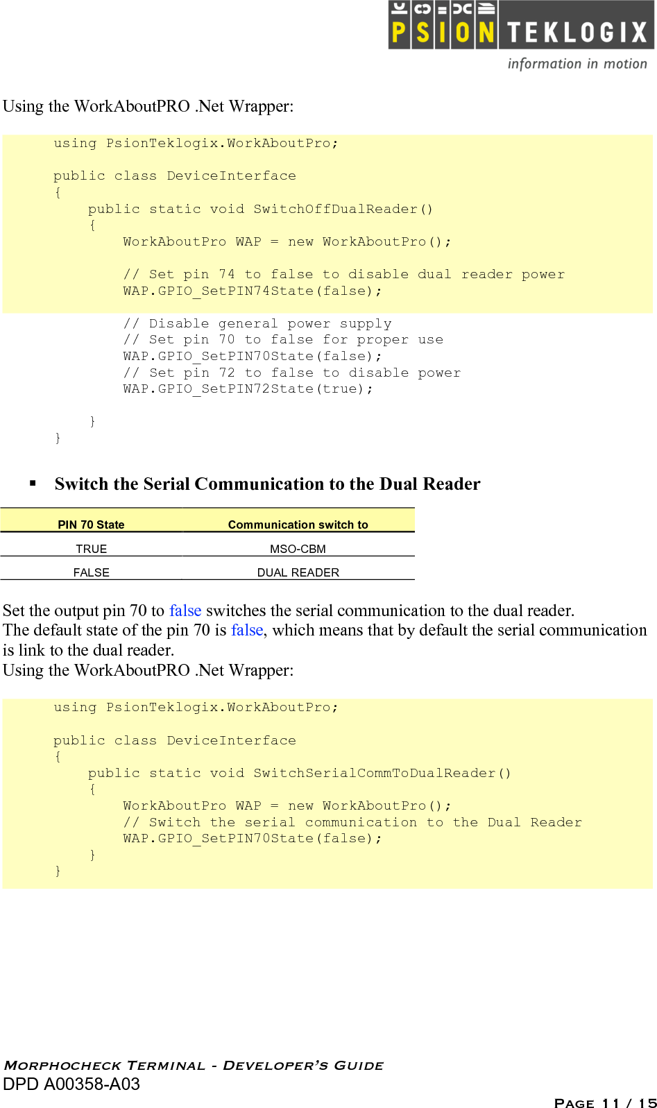   Morphocheck Terminal - Developer’s Guide DPD A00358-A03 Page 11 / 15 Using the WorkAboutPRO .Net Wrapper:  using PsionTeklogix.WorkAboutPro;  public class DeviceInterface {     public static void SwitchOffDualReader()     {         WorkAboutPro WAP = new WorkAboutPro();                  // Set pin 74 to false to disable dual reader power         WAP.GPIO_SetPIN74State(false);          // Disable general power supply         // Set pin 70 to false for proper use          WAP.GPIO_SetPIN70State(false);          // Set pin 72 to false to disable power         WAP.GPIO_SetPIN72State(true);      } }   Switch the Serial Communication to the Dual Reader PIN 70 State Communication switch to TRUE MSO-CBM FALSE DUAL READER  Set the output pin 70 to false switches the serial communication to the dual reader. The default state of the pin 70 is false, which means that by default the serial communication is link to the dual reader. Using the WorkAboutPRO .Net Wrapper:  using PsionTeklogix.WorkAboutPro;  public class DeviceInterface {     public static void SwitchSerialCommToDualReader()     {         WorkAboutPro WAP = new WorkAboutPro();         // Switch the serial communication to the Dual Reader         WAP.GPIO_SetPIN70State(false);     } } 
