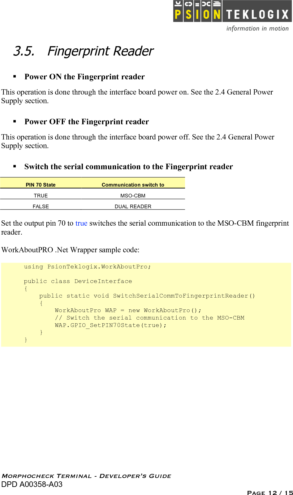   Morphocheck Terminal - Developer’s Guide DPD A00358-A03 Page 12 / 15 3.5. Fingerprint Reader   Power ON the Fingerprint reader This operation is done through the interface board power on. See the 2.4 General Power Supply section.  Power OFF the Fingerprint reader This operation is done through the interface board power off. See the 2.4 General Power Supply section.  Switch the serial communication to the Fingerprint reader PIN 70 State Communication switch to TRUE MSO-CBM FALSE DUAL READER  Set the output pin 70 to true switches the serial communication to the MSO-CBM fingerprint reader.  WorkAboutPRO .Net Wrapper sample code:  using PsionTeklogix.WorkAboutPro;  public class DeviceInterface {     public static void SwitchSerialCommToFingerprintReader()     {         WorkAboutPro WAP = new WorkAboutPro();         // Switch the serial communication to the MSO-CBM         WAP.GPIO_SetPIN70State(true);     } } 