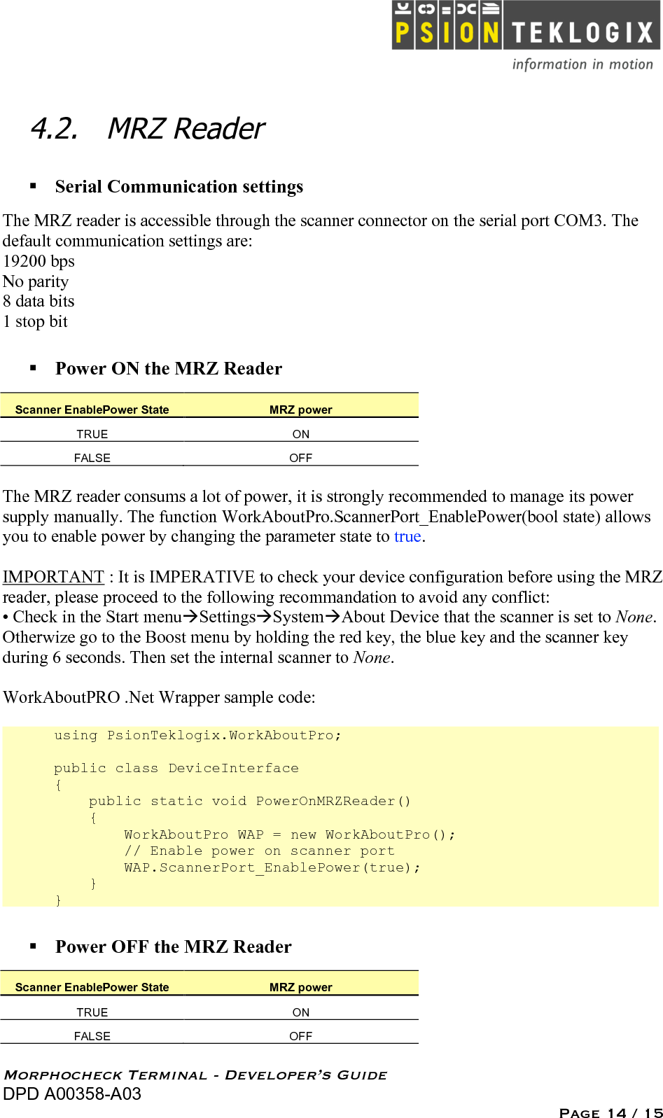  Morphocheck Terminal - Developer’s Guide DPD A00358-A03 Page 14 / 15 4.2. MRZ Reader   Serial Communication settings The MRZ reader is accessible through the scanner connector on the serial port COM3. The default communication settings are: 19200 bps No parity 8 data bits 1 stop bit  Power ON the MRZ Reader Scanner EnablePower State MRZ power TRUE ON FALSE OFF  The MRZ reader consums a lot of power, it is strongly recommended to manage its power supply manually. The function WorkAboutPro.ScannerPort_EnablePower(bool state) allows you to enable power by changing the parameter state to true.  IMPORTANT : It is IMPERATIVE to check your device configuration before using the MRZ reader, please proceed to the following recommandation to avoid any conflict: • Check in the Start menuSettingsSystemAbout Device that the scanner is set to None. Otherwize go to the Boost menu by holding the red key, the blue key and the scanner key during 6 seconds. Then set the internal scanner to None.  WorkAboutPRO .Net Wrapper sample code:  using PsionTeklogix.WorkAboutPro;  public class DeviceInterface {     public static void PowerOnMRZReader()     {         WorkAboutPro WAP = new WorkAboutPro();         // Enable power on scanner port         WAP.ScannerPort_EnablePower(true);     } }  Power OFF the MRZ Reader Scanner EnablePower State MRZ power TRUE ON FALSE OFF  