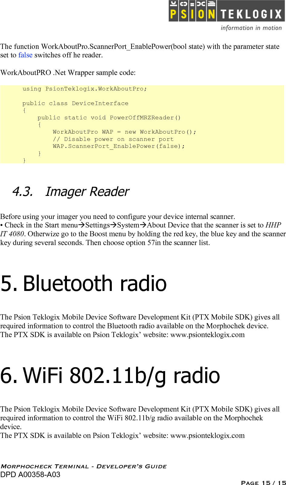   Morphocheck Terminal - Developer’s Guide DPD A00358-A03 Page 15 / 15 The function WorkAboutPro.ScannerPort_EnablePower(bool state) with the parameter state set to false switches off he reader.  WorkAboutPRO .Net Wrapper sample code:  using PsionTeklogix.WorkAboutPro;  public class DeviceInterface {     public static void PowerOffMRZReader()     {         WorkAboutPro WAP = new WorkAboutPro();         // Disable power on scanner port         WAP.ScannerPort_EnablePower(false);     } }  4.3. Imager Reader  Before using your imager you need to configure your device internal scanner. • Check in the Start menuSettingsSystemAbout Device that the scanner is set to HHP IT 4080. Otherwize go to the Boost menu by holding the red key, the blue key and the scanner key during several seconds. Then choose option 57in the scanner list.  5. Bluetooth radio The Psion Teklogix Mobile Device Software Development Kit (PTX Mobile SDK) gives all required information to control the Bluetooth radio available on the Morphochek device. The PTX SDK is available on Psion Teklogix’ website: www.psionteklogix.com 6. WiFi 802.11b/g radio The Psion Teklogix Mobile Device Software Development Kit (PTX Mobile SDK) gives all required information to control the WiFi 802.11b/g radio available on the Morphochek device. The PTX SDK is available on Psion Teklogix’ website: www.psionteklogix.com  