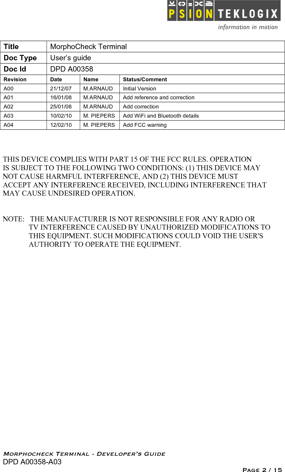   Morphocheck Terminal - Developer’s Guide DPD A00358-A03 Page 2 / 15 Title MorphoCheck Terminal Doc Type User’s guide Doc Id DPD A00358 Revision  Date Name Status/Comment A00 21/12/07 M.ARNAUD Initial Version  A01 16/01/08 M.ARNAUD Add reference and correction A02 25/01/08 M.ARNAUD Add correction A03 10/02/10 M. PIEPERS Add WiFi and Bluetooth details A04 12/02/10 M. PIEPERS Add FCC warning  THIS DEVICE COMPLIES WITH PART 15 OF THE FCC RULES. OPERATION IS SUBJECT TO THE FOLLOWING TWO CONDITIONS: (1) THIS DEVICE MAY NOT CAUSE HARMFUL INTERFERENCE, AND (2) THIS DEVICE MUST  ACCEPT ANY INTERFERENCE RECEIVED, INCLUDING INTERFERENCE THAT MAY CAUSE UNDESIRED OPERATION.   NOTE:   THE MANUFACTURER IS NOT RESPONSIBLE FOR ANY RADIO OR                   TV INTERFERENCE CAUSED BY UNAUTHORIZED MODIFICATIONS TO                THIS EQUIPMENT. SUCH MODIFICATIONS COULD VOID THE USER&apos;S               AUTHORITY TO OPERATE THE EQUIPMENT.
