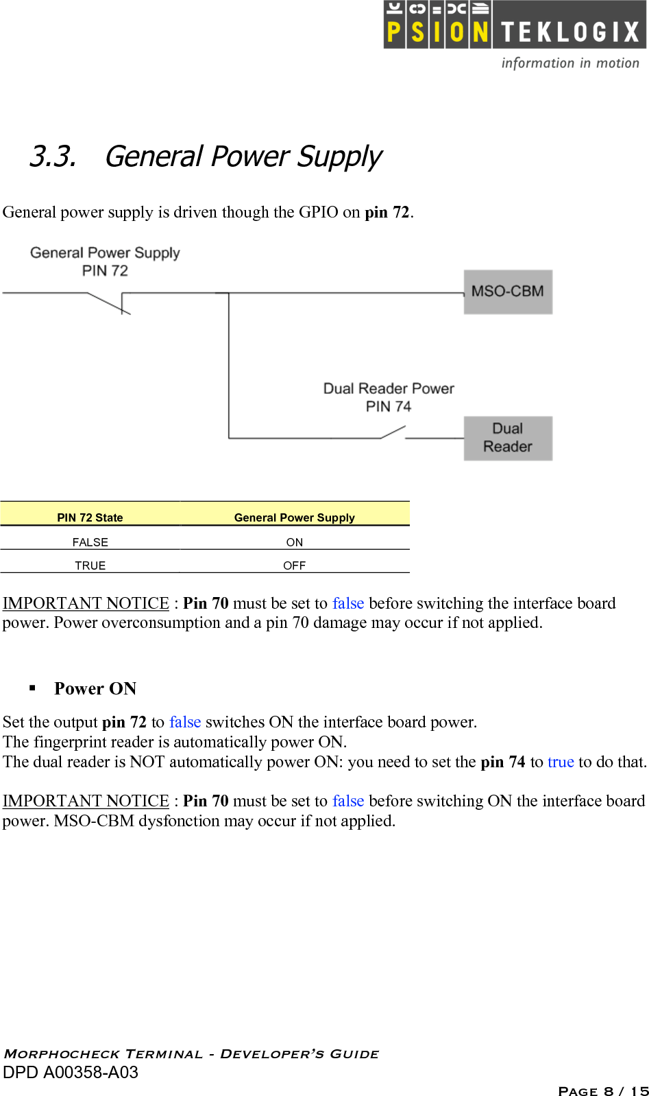   Morphocheck Terminal - Developer’s Guide DPD A00358-A03 Page 8 / 15 3.3. General Power Supply General power supply is driven though the GPIO on pin 72.      PIN 72 State General Power Supply FALSE ON TRUE OFF  IMPORTANT NOTICE : Pin 70 must be set to false before switching the interface board power. Power overconsumption and a pin 70 damage may occur if not applied.   Power ON Set the output pin 72 to false switches ON the interface board power. The fingerprint reader is automatically power ON. The dual reader is NOT automatically power ON: you need to set the pin 74 to true to do that.  IMPORTANT NOTICE : Pin 70 must be set to false before switching ON the interface board power. MSO-CBM dysfonction may occur if not applied.  