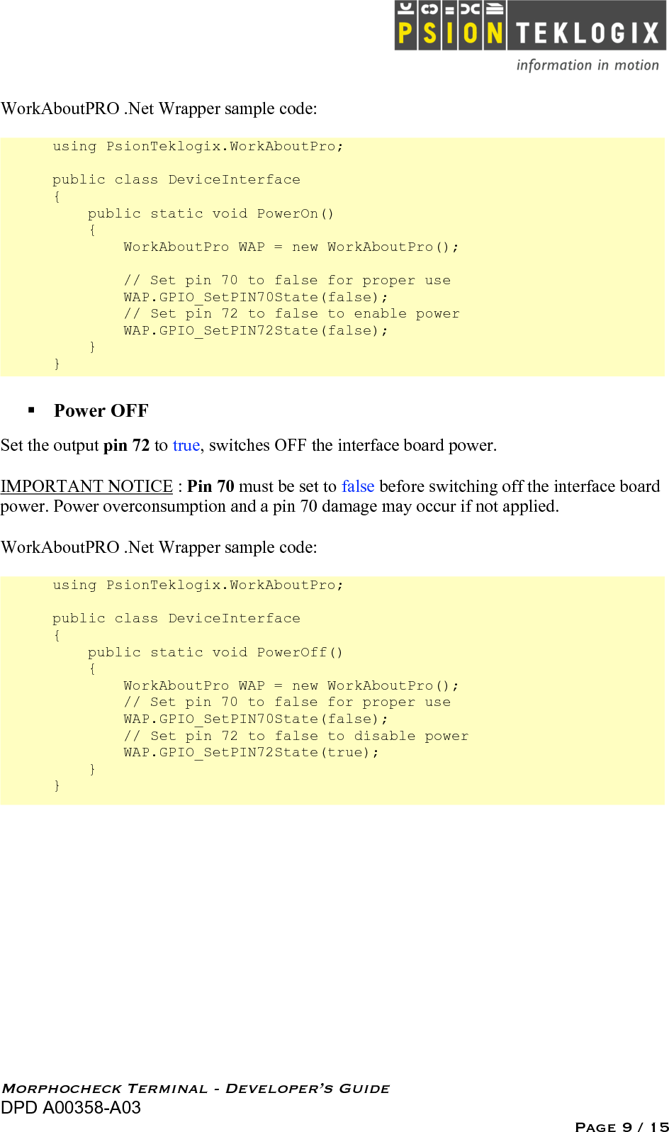   Morphocheck Terminal - Developer’s Guide DPD A00358-A03 Page 9 / 15 WorkAboutPRO .Net Wrapper sample code:  using PsionTeklogix.WorkAboutPro;  public class DeviceInterface {     public static void PowerOn()     {         WorkAboutPro WAP = new WorkAboutPro();          // Set pin 70 to false for proper use          WAP.GPIO_SetPIN70State(false);         // Set pin 72 to false to enable power         WAP.GPIO_SetPIN72State(false);     } }  Power OFF Set the output pin 72 to true, switches OFF the interface board power.  IMPORTANT NOTICE : Pin 70 must be set to false before switching off the interface board power. Power overconsumption and a pin 70 damage may occur if not applied.  WorkAboutPRO .Net Wrapper sample code:  using PsionTeklogix.WorkAboutPro;  public class DeviceInterface {     public static void PowerOff()     {         WorkAboutPro WAP = new WorkAboutPro();         // Set pin 70 to false for proper use          WAP.GPIO_SetPIN70State(false);          // Set pin 72 to false to disable power         WAP.GPIO_SetPIN72State(true);     } } 