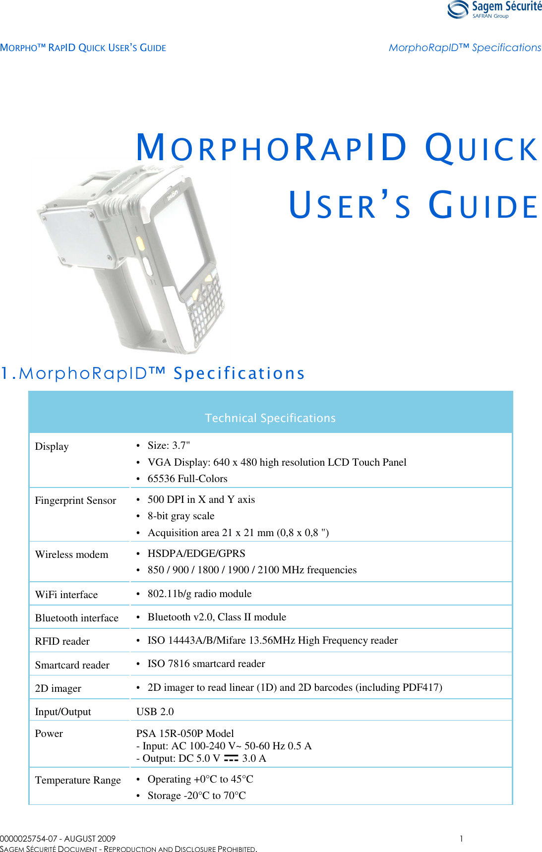   MORPHO™ RAPID QUICK USER’S GUIDE MorphoRapID™ Specifications  0000025754-07 - AUGUST 2009  1 SAGEM SÉCURITÉ DOCUMENT - REPRODUCTION AND DISCLOSURE PROHIBITED. MO R P H O RAPID QUICK US E R ’S  GU I D E    1.MorphoRapID™ Specifications Technical Specifications Display • Size: 3.7&quot; • VGA Display: 640 x 480 high resolution LCD Touch Panel • 65536 Full-Colors Fingerprint Sensor • 500 DPI in X and Y axis • 8-bit gray scale • Acquisition area 21 x 21 mm (0,8 x 0,8 &quot;) Wireless modem • HSDPA/EDGE/GPRS • 850 / 900 / 1800 / 1900 / 2100 MHz frequencies WiFi interface • 802.11b/g radio module Bluetooth interface • Bluetooth v2.0, Class II module RFID reader • ISO 14443A/B/Mifare 13.56MHz High Frequency reader  Smartcard reader • ISO 7816 smartcard reader 2D imager • 2D imager to read linear (1D) and 2D barcodes (including PDF417) Input/Output USB 2.0 Power PSA 15R-050P Model - Input: AC 100-240 V~ 50-60 Hz 0.5 A - Output: DC 5.0 V   3.0 A Temperature Range • Operating +0°C to 45°C • Storage -20°C to 70°C 