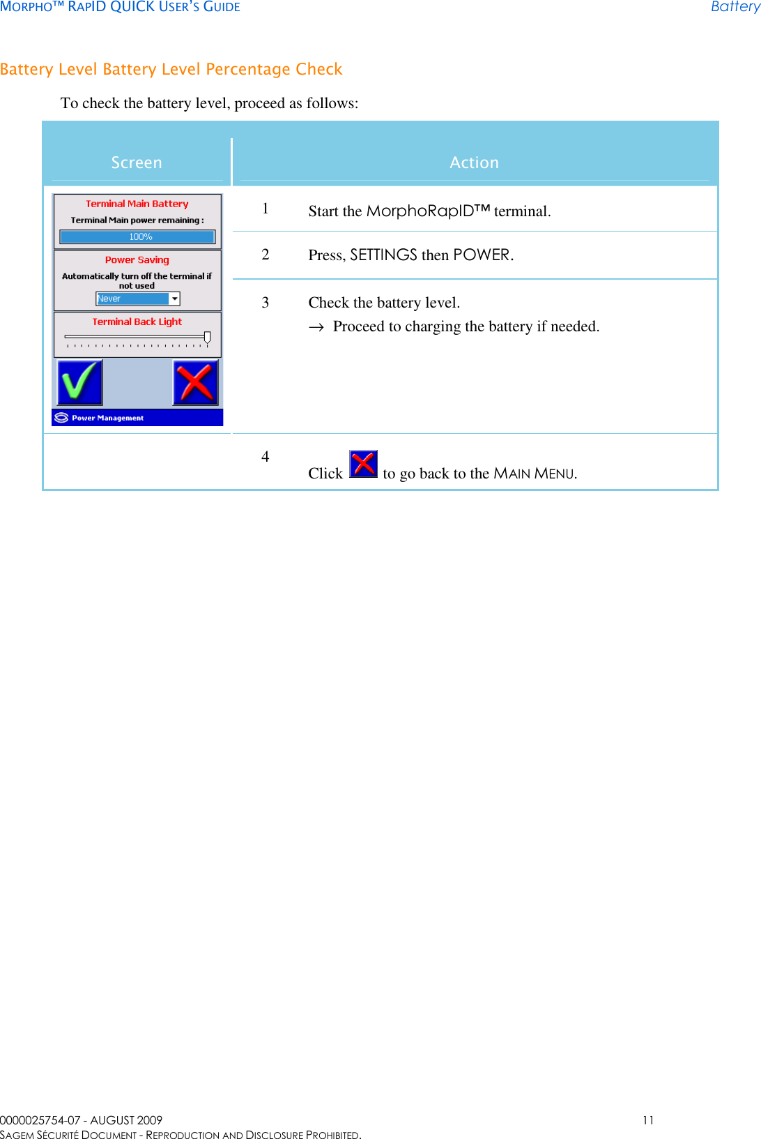     MORPHO™ RAPID QUICK USER’S GUIDE Battery 0000025754-07 - AUGUST 2009  11 SAGEM SÉCURITÉ DOCUMENT - REPRODUCTION AND DISCLOSURE PROHIBITED. Battery Level Battery Level Percentage Check To check the battery level, proceed as follows: Screen  Action 1  Start the MorphoRapID™ terminal. 2  Press, SETTINGS then POWER.  3  Check the battery level. → Proceed to charging the battery if needed.  4  Click   to go back to the MAIN MENU.  