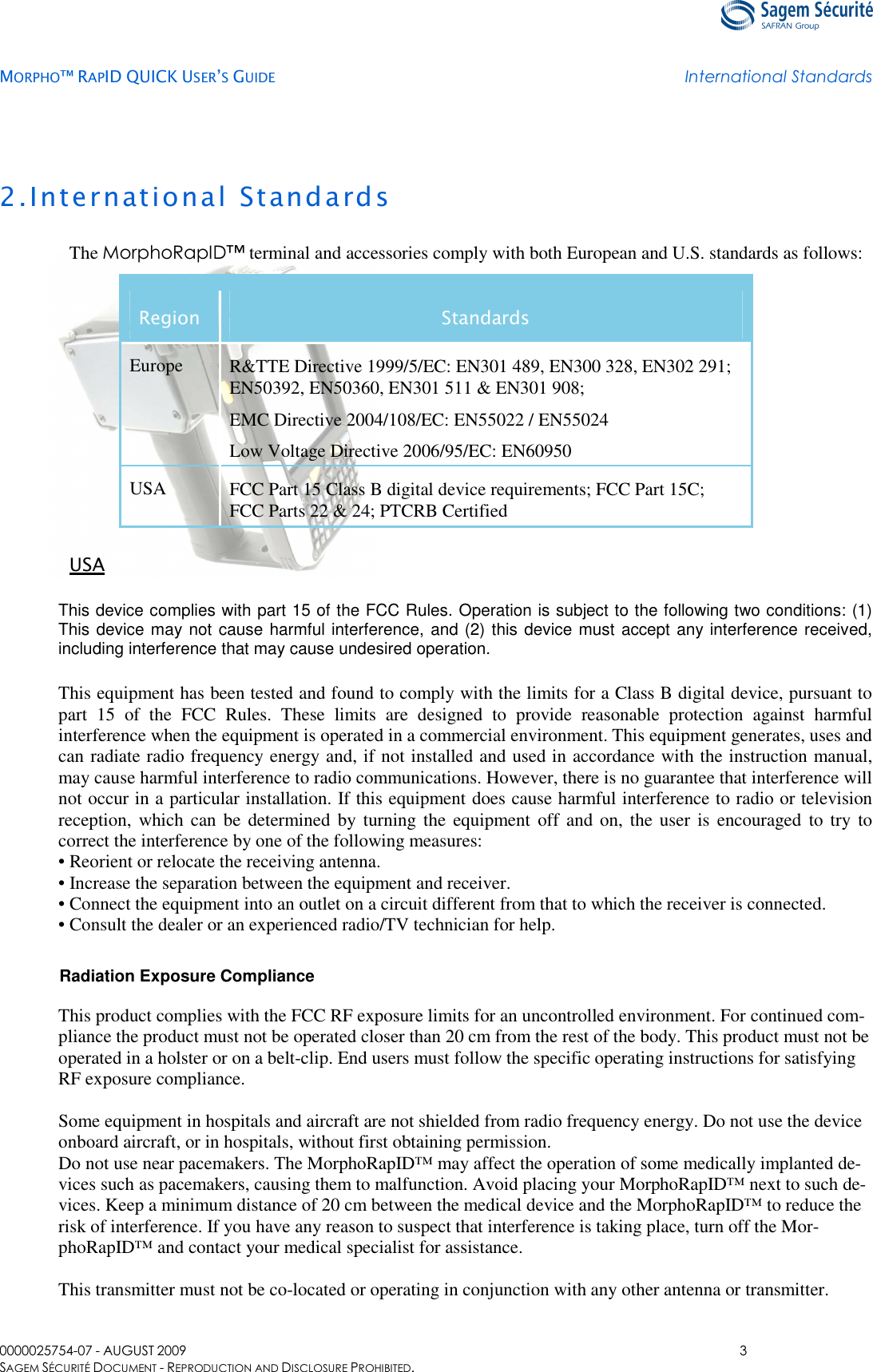   MORPHO™ RAPID QUICK USER’S GUIDE International Standards  0000025754-07 - AUGUST 2009  3 SAGEM SÉCURITÉ DOCUMENT - REPRODUCTION AND DISCLOSURE PROHIBITED. 2.International Standards The MorphoRapID™ terminal and accessories comply with both European and U.S. standards as follows: Region  Standards Europe  R&amp;TTE Directive 1999/5/EC: EN301 489, EN300 328, EN302 291; EN50392, EN50360, EN301 511 &amp; EN301 908;  EMC Directive 2004/108/EC: EN55022 / EN55024  Low Voltage Directive 2006/95/EC: EN60950  USA  FCC Part 15 Class B digital device requirements; FCC Part 15C; FCC Parts 22 &amp; 24; PTCRB Certified  USA This device complies with part 15 of the FCC Rules. Operation is subject to the following two conditions: (1) This device may not cause harmful interference, and (2) this device must accept any interference received, including interference that may cause undesired operation. This equipment has been tested and found to comply with the limits for a Class B digital device, pursuant to part  15  of  the  FCC  Rules.  These  limits  are  designed  to  provide  reasonable  protection  against  harmful interference when the equipment is operated in a commercial environment. This equipment generates, uses and can radiate radio frequency energy and, if not installed and used in accordance with the instruction manual, may cause harmful interference to radio communications. However, there is no guarantee that interference will not occur in a particular installation. If this equipment does cause harmful interference to radio or television reception, which can be determined by  turning the  equipment off  and  on,  the user is encouraged to try to correct the interference by one of the following measures: • Reorient or relocate the receiving antenna. • Increase the separation between the equipment and receiver. • Connect the equipment into an outlet on a circuit different from that to which the receiver is connected. • Consult the dealer or an experienced radio/TV technician for help.  Radiation Exposure Compliance  This product complies with the FCC RF exposure limits for an uncontrolled environment. For continued com-pliance the product must not be operated closer than 20 cm from the rest of the body. This product must not be operated in a holster or on a belt-clip. End users must follow the specific operating instructions for satisfying RF exposure compliance.  Some equipment in hospitals and aircraft are not shielded from radio frequency energy. Do not use the device onboard aircraft, or in hospitals, without first obtaining permission. Do not use near pacemakers. The MorphoRapID™ may affect the operation of some medically implanted de-vices such as pacemakers, causing them to malfunction. Avoid placing your MorphoRapID™ next to such de-vices. Keep a minimum distance of 20 cm between the medical device and the MorphoRapID™ to reduce the risk of interference. If you have any reason to suspect that interference is taking place, turn off the Mor-phoRapID™ and contact your medical specialist for assistance.  This transmitter must not be co-located or operating in conjunction with any other antenna or transmitter.  