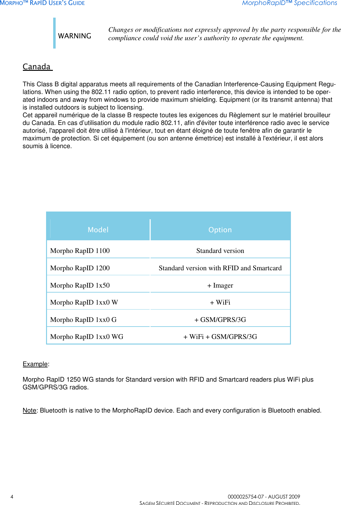     MORPHO™ RAPID USER’S GUIDE MorphoRapID™ Specifications    4  0000025754-07 - AUGUST 2009     SAGEM SÉCURITÉ DOCUMENT - REPRODUCTION AND DISCLOSURE PROHIBITED. WARNING Changes or modifications not expressly approved by the party responsible for the compliance could void the user’s authority to operate the equipment.   Canada   This Class B digital apparatus meets all requirements of the Canadian Interference-Causing Equipment Regu-lations. When using the 802.11 radio option, to prevent radio interference, this device is intended to be oper-ated indoors and away from windows to provide maximum shielding. Equipment (or its transmit antenna) that is installed outdoors is subject to licensing.  Cet appareil numérique de la classe B respecte toutes les exigences du Règlement sur le matériel brouilleur du Canada. En cas d’utilisation du module radio 802.11, afin d&apos;éviter toute interférence radio avec le service autorisé, l&apos;appareil doit être utilisé à l&apos;intérieur, tout en étant éloigné de toute fenêtre afin de garantir le maximum de protection. Si cet équipement (ou son antenne émettrice) est installé à l&apos;extérieur, il est alors soumis à licence.         Model  Option Morpho RapID 1100  Standard version Morpho RapID 1200  Standard version with RFID and Smartcard Morpho RapID 1x50  + Imager Morpho RapID 1xx0 W  + WiFi Morpho RapID 1xx0 G      + GSM/GPRS/3G Morpho RapID 1xx0 WG  + WiFi + GSM/GPRS/3G   Example:   Morpho RapID 1250 WG stands for Standard version with RFID and Smartcard readers plus WiFi plus  GSM/GPRS/3G radios.   Note: Bluetooth is native to the MorphoRapID device. Each and every configuration is Bluetooth enabled.   