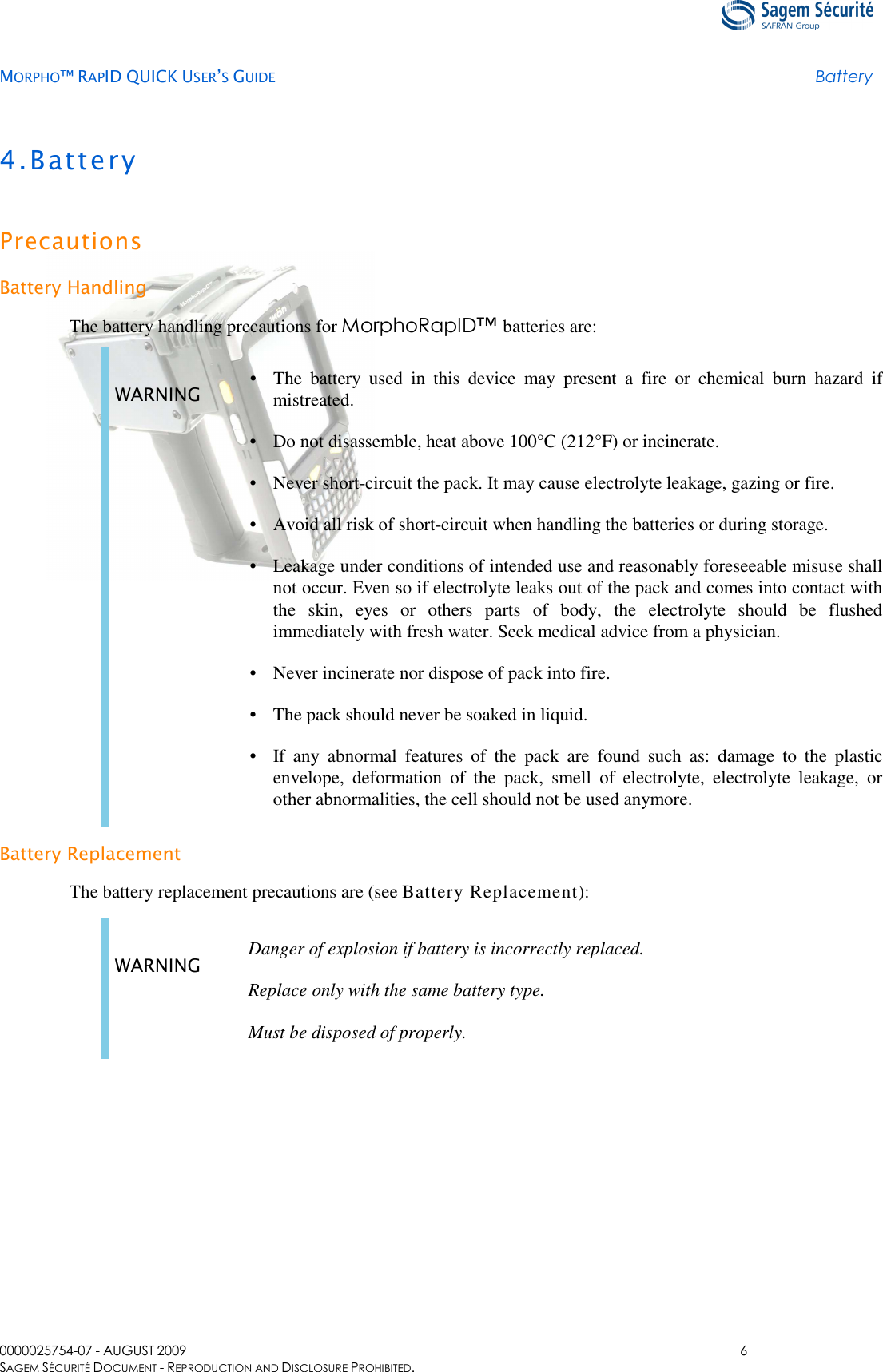   MORPHO™ RAPID QUICK USER’S GUIDE Battery  0000025754-07 - AUGUST 2009  6 SAGEM SÉCURITÉ DOCUMENT - REPRODUCTION AND DISCLOSURE PROHIBITED. 4.Battery Precautions Battery Handling The battery handling precautions for MorphoRapID™ batteries are: WARNING  • The  battery  used  in  this  device  may  present  a  fire  or  chemical  burn  hazard  if mistreated. • Do not disassemble, heat above 100°C (212°F) or incinerate. • Never short-circuit the pack. It may cause electrolyte leakage, gazing or fire. • Avoid all risk of short-circuit when handling the batteries or during storage. • Leakage under conditions of intended use and reasonably foreseeable misuse shall not occur. Even so if electrolyte leaks out of the pack and comes into contact with the  skin,  eyes  or  others  parts  of  body,  the  electrolyte  should  be  flushed immediately with fresh water. Seek medical advice from a physician. • Never incinerate nor dispose of pack into fire. • The pack should never be soaked in liquid. • If  any  abnormal  features  of  the  pack  are  found  such  as:  damage  to  the  plastic envelope,  deformation  of  the  pack,  smell  of  electrolyte,  electrolyte  leakage,  or other abnormalities, the cell should not be used anymore.  Battery Replacement The battery replacement precautions are (see Battery Replacement):  WARNING  Danger of explosion if battery is incorrectly replaced. Replace only with the same battery type. Must be disposed of properly.  