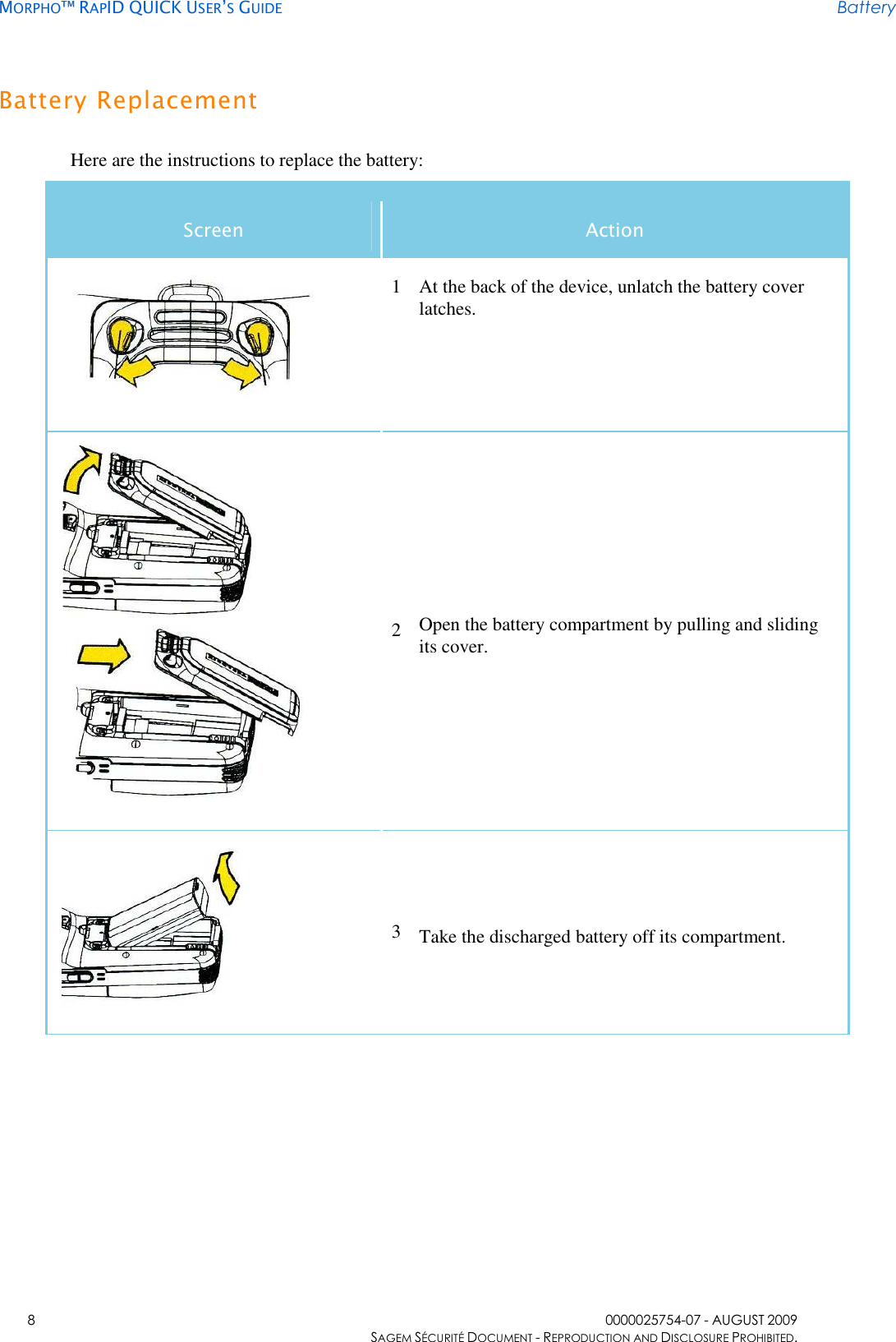     MORPHO™ RAPID QUICK USER’S GUIDE Battery    8  0000025754-07 - AUGUST 2009     SAGEM SÉCURITÉ DOCUMENT - REPRODUCTION AND DISCLOSURE PROHIBITED. Battery Replacement Here are the instructions to replace the battery: Screen  Action  1 At the back of the device, unlatch the battery cover latches.    2 Open the battery compartment by pulling and sliding its cover.  3 Take the discharged battery off its compartment. 