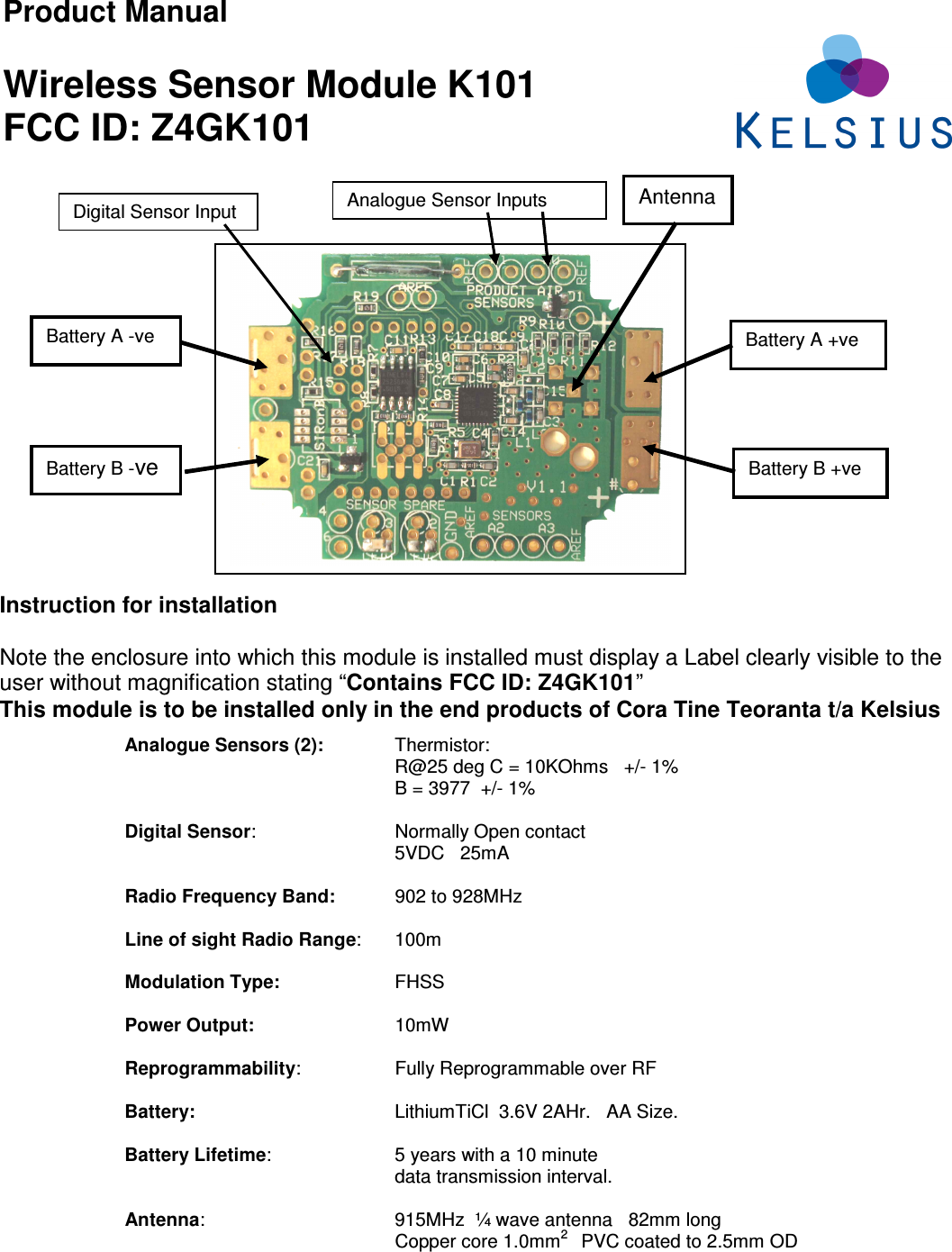 Product Manual  Wireless Sensor Module K101 FCC ID: Z4GK101                             Analogue Sensors (2):  Thermistor: R@25 deg C = 10KOhms   +/- 1% B = 3977  +/- 1%  Digital Sensor:     Normally Open contact 5VDC   25mA    Radio Frequency Band:     902 to 928MHz   Line of sight Radio Range:  100m  Modulation Type:    FHSS  Power Output:     10mW  Reprogrammability:     Fully Reprogrammable over RF  Battery:      LithiumTiCl  3.6V 2AHr.   AA Size.  Battery Lifetime:     5 years with a 10 minute  data transmission interval.  Antenna:       915MHz  ¼ wave antenna   82mm long   Copper core 1.0mm2    PVC coated to 2.5mm OD  Instruction for installation  Note the enclosure into which this module is installed must display a Label clearly visible to the user without magnification stating “Contains FCC ID: Z4GK101”   This module is to be installed only in the end products of Cora Tine Teoranta t/a Kelsius   Battery A -ve Antenna Battery B +ve Battery B -ve Battery A +ve Analogue Sensor Inputs Digital Sensor Input 