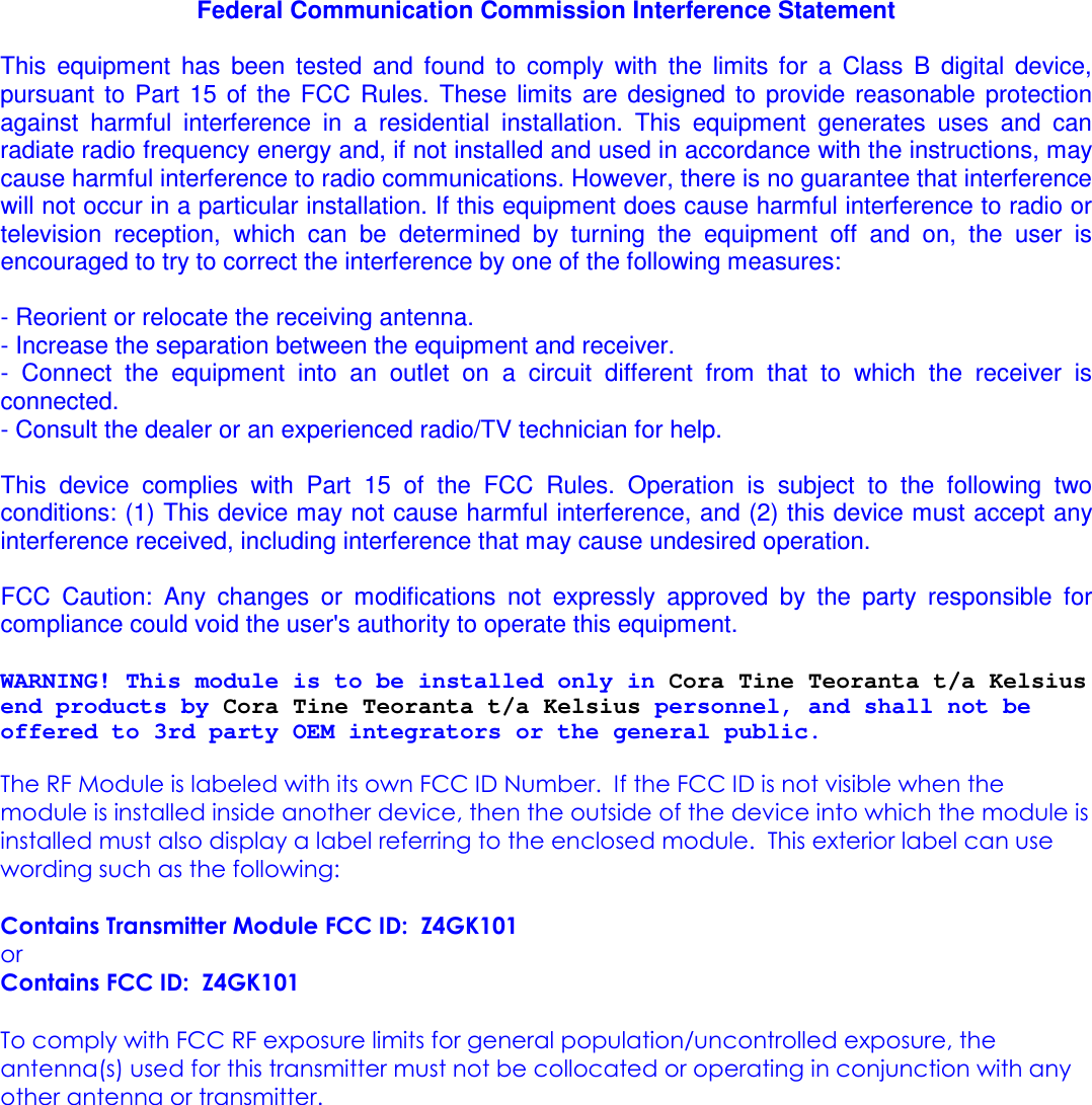 Federal Communication Commission Interference Statement  This  equipment  has  been  tested  and  found  to  comply  with  the  limits  for  a  Class  B  digital  device, pursuant  to  Part  15  of  the  FCC  Rules.  These  limits  are  designed  to  provide  reasonable  protection against  harmful  interference  in  a  residential  installation.  This  equipment  generates  uses  and  can radiate radio frequency energy and, if not installed and used in accordance with the instructions, may cause harmful interference to radio communications. However, there is no guarantee that interference will not occur in a particular installation. If this equipment does cause harmful interference to radio or television  reception,  which  can  be  determined  by  turning  the  equipment  off  and  on,  the  user  is encouraged to try to correct the interference by one of the following measures:  - Reorient or relocate the receiving antenna. - Increase the separation between the equipment and receiver. -  Connect  the  equipment  into  an  outlet  on  a  circuit  different  from  that  to  which  the  receiver  is connected. - Consult the dealer or an experienced radio/TV technician for help.  This  device  complies  with  Part  15  of  the  FCC  Rules.  Operation  is  subject  to  the  following  two conditions: (1) This device may not cause harmful interference, and (2) this device must accept any interference received, including interference that may cause undesired operation.  FCC  Caution:  Any  changes  or  modifications  not  expressly  approved  by  the  party  responsible  for compliance could void the user&apos;s authority to operate this equipment.  WARNING! This module is to be installed only in Cora Tine Teoranta t/a Kelsius end products by Cora Tine Teoranta t/a Kelsius personnel, and shall not be offered to 3rd party OEM integrators or the general public.  The RF Module is labeled with its own FCC ID Number.  If the FCC ID is not visible when the module is installed inside another device, then the outside of the device into which the module is installed must also display a label referring to the enclosed module.  This exterior label can use wording such as the following:   Contains Transmitter Module FCC ID:  Z4GK101 or Contains FCC ID:  Z4GK101   To comply with FCC RF exposure limits for general population/uncontrolled exposure, the antenna(s) used for this transmitter must not be collocated or operating in conjunction with any other antenna or transmitter.               