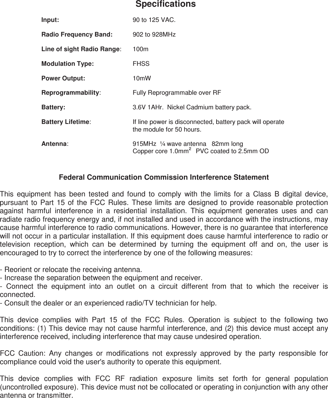                      Federal Communication Commission Interference Statement  This  equipment  has  been  tested  and  found  to  comply  with  the  limits  for  a  Class  B  digital  device, pursuant  to  Part  15  of  the  FCC  Rules.  These  limits  are  designed  to  provide  reasonable  protection against  harmful  interference  in  a  residential  installation.  This  equipment  generates  uses  and  can radiate radio frequency energy and, if not installed and used in accordance with the instructions, may cause harmful interference to radio communications. However, there is no guarantee that interference will not occur in a particular installation. If this equipment does cause harmful interference to radio or television  reception,  which  can  be  determined  by  turning  the  equipment  off  and  on,  the  user  is encouraged to try to correct the interference by one of the following measures:  - Reorient or relocate the receiving antenna. - Increase the separation between the equipment and receiver. -  Connect  the  equipment  into  an  outlet  on  a  circuit  different  from  that  to  which  the  receiver  is connected. - Consult the dealer or an experienced radio/TV technician for help.  This  device  complies  with  Part  15  of  the  FCC  Rules.  Operation  is  subject  to  the  following  two conditions: (1) This device may not cause harmful interference, and (2) this device must accept any interference received, including interference that may cause undesired operation.  FCC  Caution:  Any  changes  or  modifications  not  expressly  approved  by  the  party  responsible  for compliance could void the user&apos;s authority to operate this equipment.  This  device  complies  with  FCC  RF  radiation  exposure  limits  set  forth  for  general  population (uncontrolled exposure). This device must not be collocated or operating in conjunction with any other antenna or transmitter.   Specifications  Input:  90 to 125 VAC.        Radio Frequency Band:     902 to 928MHz   Line of sight Radio Range:  100m  Modulation Type:    FHSS  Power Output:     10mW  Reprogrammability:     Fully Reprogrammable over RF    Battery:      3.6V 1AHr.  Nickel Cadmium battery pack.  Battery Lifetime:   If line power is disconnected, battery pack will operate the module for 50 hours.  Antenna:       915MHz  ¼ wave antenna   82mm long   Copper core 1.0mm2    PVC coated to 2.5mm OD  