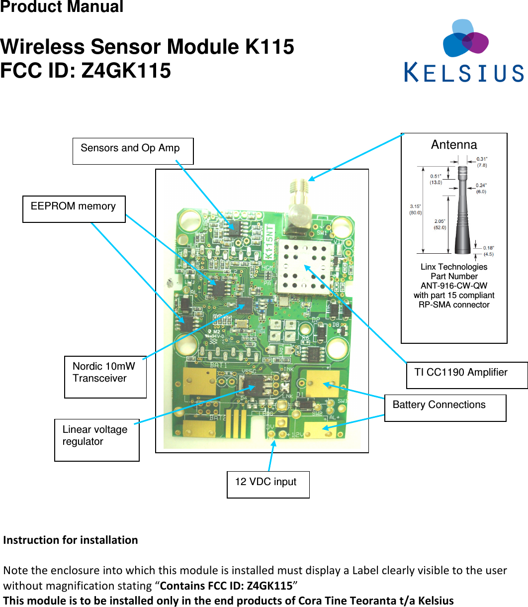 Product Manual  Wireless Sensor Module K115 FCC ID: Z4GK115                   Instruction for installation  Note the enclosure into which this module is installed must display a Label clearly visible to the user without magnification stating “Contains FCC ID: Z4GK115”   This module is to be installed only in the end products of Cora Tine Teoranta t/a Kelsius  Antenna  Linx Technologies Part Number  ANT-916-CW-QW with part 15 compliant RP-SMA connector  TI CC1190 Amplifier Linear voltage regulator  Sensors and Op Amp EEPROM memory Nordic 10mW Transceiver 12 VDC input Battery Connections 