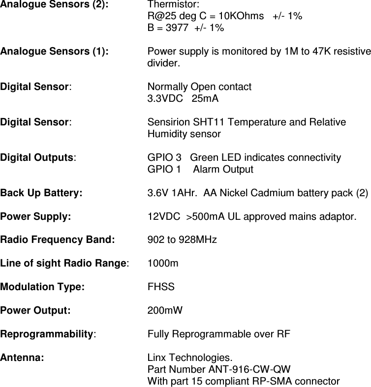                                                    Analogue Sensors (2):  Thermistor: R@25 deg C = 10KOhms   +/- 1% B = 3977  +/- 1%  Analogue Sensors (1):  Power supply is monitored by 1M to 47K resistive divider.  Digital Sensor:     Normally Open contact 3.3VDC   25mA    Digital Sensor:  Sensirion SHT11 Temperature and Relative Humidity sensor   Digital Outputs:    GPIO 3   Green LED indicates connectivity         GPIO 1    Alarm Output    Back Up Battery:    3.6V 1AHr.  AA Nickel Cadmium battery pack (2)     Power Supply:     12VDC  &gt;500mA UL approved mains adaptor.    Radio Frequency Band:     902 to 928MHz   Line of sight Radio Range:  1000m  Modulation Type:    FHSS  Power Output:     200mW  Reprogrammability:     Fully Reprogrammable over RF  Antenna:       Linx Technologies.  Part Number ANT-916-CW-QW     With part 15 compliant RP-SMA connector   