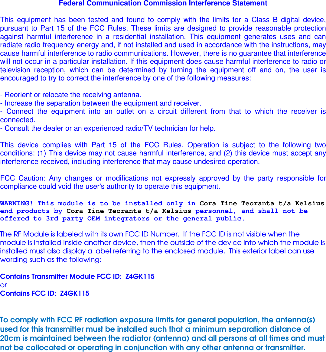 Federal Communication Commission Interference Statement  This  equipment  has  been  tested  and  found  to  comply  with  the  limits  for  a  Class  B  digital  device, pursuant  to  Part  15  of  the  FCC  Rules.  These  limits  are  designed  to  provide  reasonable  protection against  harmful  interference  in  a  residential  installation.  This  equipment  generates  uses  and  can radiate radio frequency energy and, if not installed and used in accordance with the instructions, may cause harmful interference to radio communications. However, there is no guarantee that interference will not occur in a particular installation. If this equipment does cause harmful interference to radio or television  reception,  which  can  be  determined  by  turning  the  equipment  off  and  on,  the  user  is encouraged to try to correct the interference by one of the following measures:  - Reorient or relocate the receiving antenna. - Increase the separation between the equipment and receiver. -  Connect  the  equipment  into  an  outlet  on  a  circuit  different  from  that  to  which  the  receiver  is connected. - Consult the dealer or an experienced radio/TV technician for help.  This  device  complies  with  Part  15  of  the  FCC  Rules.  Operation  is  subject  to  the  following  two conditions: (1) This device may not cause harmful interference, and (2) this device must accept any interference received, including interference that may cause undesired operation.  FCC  Caution:  Any  changes  or  modifications  not  expressly  approved  by  the  party  responsible  for compliance could void the user&apos;s authority to operate this equipment.  WARNING! This module is to be installed only in Cora Tine Teoranta t/a Kelsius end products by Cora Tine Teoranta t/a Kelsius personnel, and shall not be offered to 3rd party OEM integrators or the general public.  The RF Module is labeled with its own FCC ID Number.  If the FCC ID is not visible when the module is installed inside another device, then the outside of the device into which the module is installed must also display a label referring to the enclosed module.  This exterior label can use wording such as the following:   Contains Transmitter Module FCC ID:  Z4GK115 or Contains FCC ID:  Z4GK115   To comply with FCC RF radiation exposure limits for general population, the antenna(s) used for this transmitter must be installed such that a minimum separation distance of 20cm is maintained between the radiator (antenna) and all persons at all times and must not be collocated or operating in conjunction with any other antenna or transmitter.        