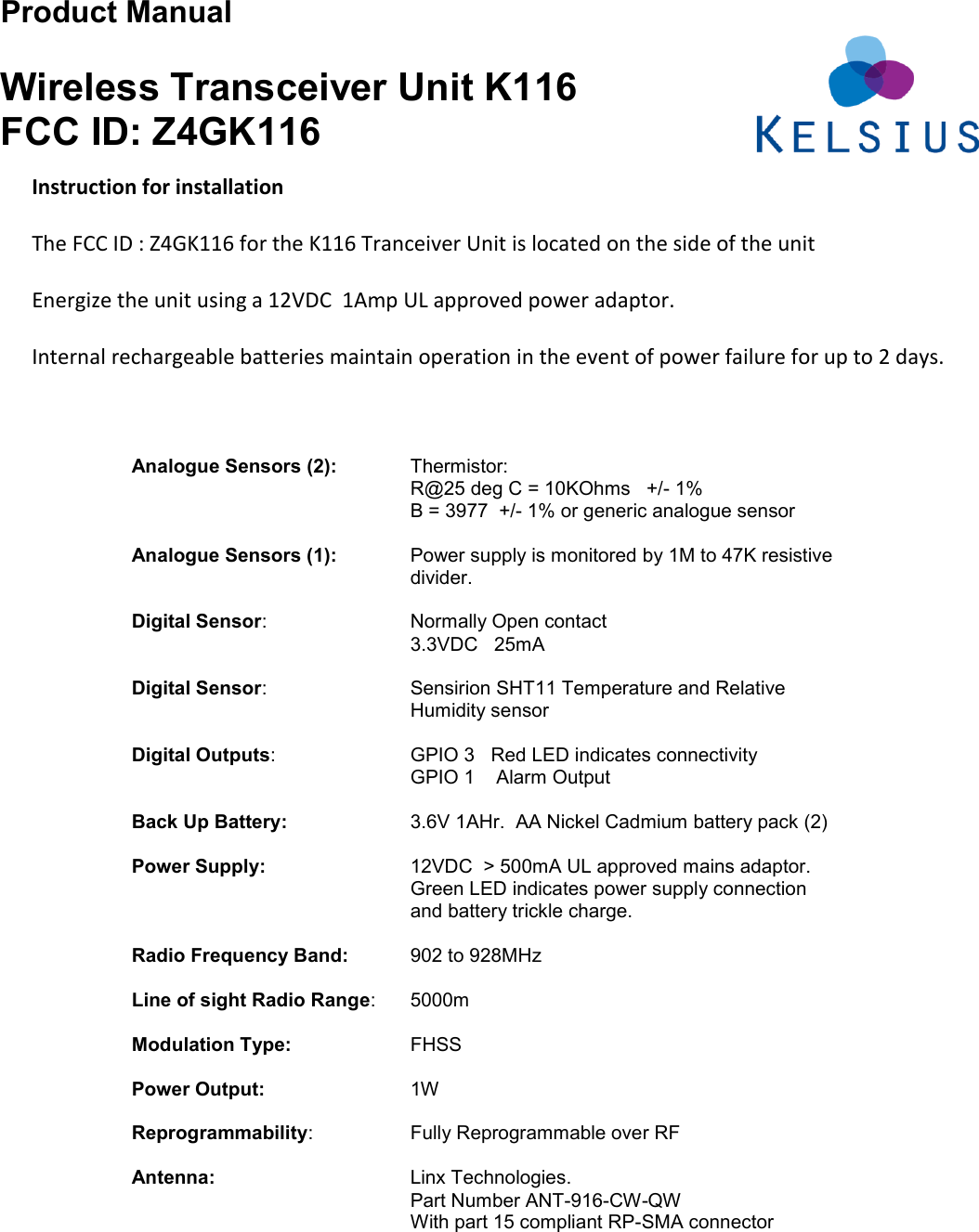 Product Manual  Wireless Transceiver Unit K116 FCC ID: Z4GK116                                               Analogue Sensors (2):   Thermistor: R@25 deg C = 10KOhms   +/- 1% B = 3977  +/- 1% or generic analogue sensor  Analogue Sensors (1): Power supply is monitored by 1M to 47K resistive divider.  Digital Sensor:     Normally Open contact 3.3VDC   25mA    Digital Sensor:  Sensirion SHT11 Temperature and Relative Humidity sensor   Digital Outputs:    GPIO 3   Red LED indicates connectivity         GPIO 1    Alarm Output    Back Up Battery:    3.6V 1AHr.  AA Nickel Cadmium battery pack (2)        Power Supply:     12VDC  &gt; 500mA UL approved mains adaptor. Green LED indicates power supply connection and battery trickle charge.    Radio Frequency Band:     902 to 928MHz   Line of sight Radio Range:  5000m  Modulation Type:    FHSS  Power Output:     1W  Reprogrammability:     Fully Reprogrammable over RF    Antenna:       Linx Technologies.  Part Number ANT-916-CW-QW     With part 15 compliant RP-SMA connector   Instruction for installation  The FCC ID : Z4GK116 for the K116 Tranceiver Unit is located on the side of the unit   Energize the unit using a 12VDC  1Amp UL approved power adaptor.  Internal rechargeable batteries maintain operation in the event of power failure for up to 2 days. 