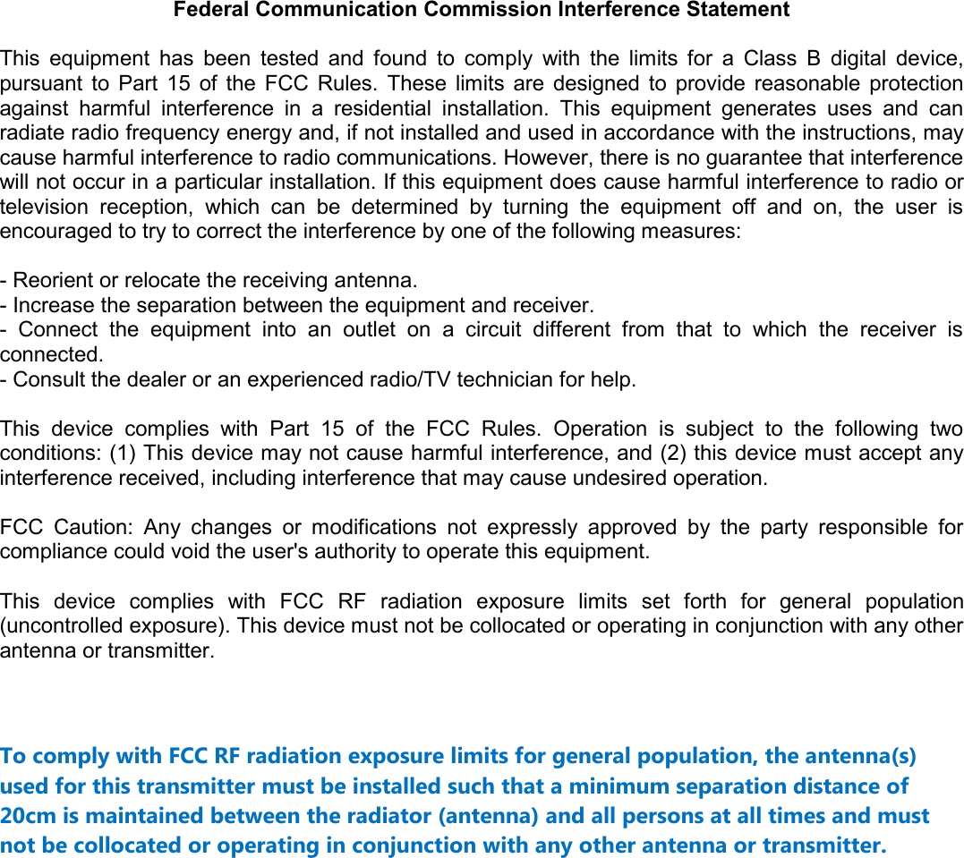 Federal Communication Commission Interference Statement  This  equipment  has  been  tested  and  found  to  comply  with  the  limits  for  a  Class  B  digital  device, pursuant  to  Part  15  of  the  FCC  Rules.  These  limits  are  designed  to  provide  reasonable  protection against  harmful  interference  in  a  residential  installation.  This  equipment  generates  uses  and  can radiate radio frequency energy and, if not installed and used in accordance with the instructions, may cause harmful interference to radio communications. However, there is no guarantee that interference will not occur in a particular installation. If this equipment does cause harmful interference to radio or television  reception,  which  can  be  determined  by  turning  the  equipment  off  and  on,  the  user  is encouraged to try to correct the interference by one of the following measures:  - Reorient or relocate the receiving antenna. - Increase the separation between the equipment and receiver. -  Connect  the  equipment  into  an  outlet  on  a  circuit  different  from  that  to  which  the  receiver  is connected. - Consult the dealer or an experienced radio/TV technician for help.  This  device  complies  with  Part  15  of  the  FCC  Rules.  Operation  is  subject  to  the  following  two conditions: (1) This device may not cause harmful interference, and (2) this device must accept any interference received, including interference that may cause undesired operation.  FCC  Caution:  Any  changes  or  modifications  not  expressly  approved  by  the  party  responsible  for compliance could void the user&apos;s authority to operate this equipment.  This  device  complies  with  FCC  RF  radiation  exposure  limits  set  forth  for  general  population (uncontrolled exposure). This device must not be collocated or operating in conjunction with any other antenna or transmitter.   To comply with FCC RF radiation exposure limits for general population, the antenna(s) used for this transmitter must be installed such that a minimum separation distance of 20cm is maintained between the radiator (antenna) and all persons at all times and must not be collocated or operating in conjunction with any other antenna or transmitter.              