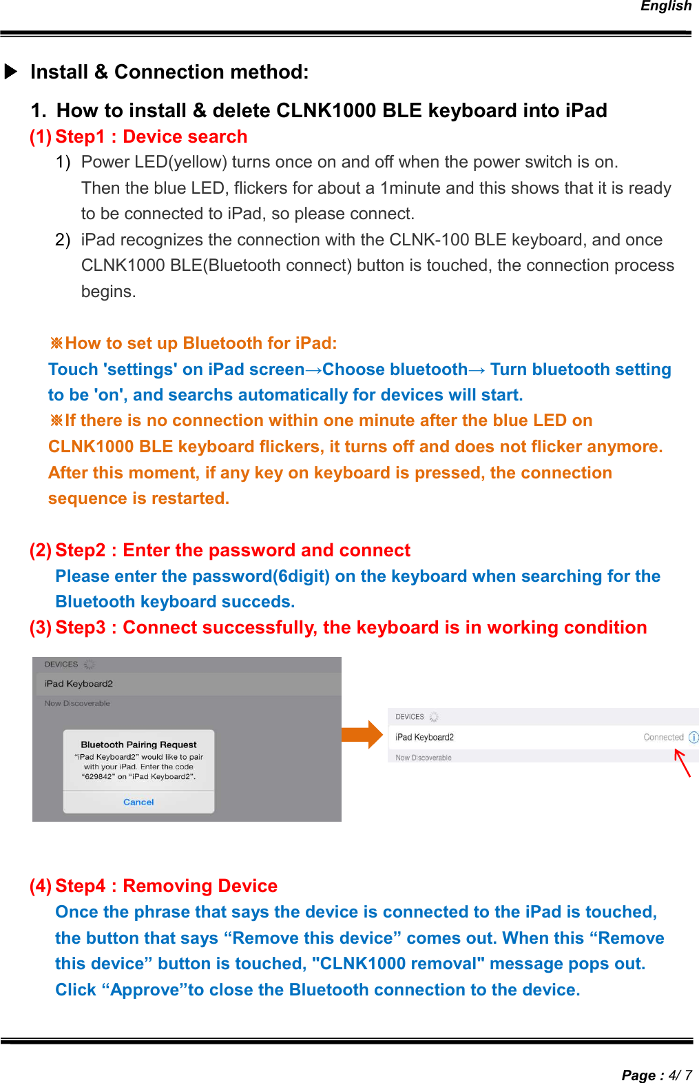   English   Page : 4/ 7 ▶▶▶▶ Install &amp; Connection method: 1.  How to install &amp; delete CLNK1000 BLE keyboard into iPad (1) Step1 : Device search 1)  Power LED(yellow) turns once on and off when the power switch is on. Then the blue LED, flickers for about a 1minute and this shows that it is ready to be connected to iPad, so please connect. 2)  iPad recognizes the connection with the CLNK-100 BLE keyboard, and once CLNK1000 BLE(Bluetooth connect) button is touched, the connection process begins.  ※※※※How to set up Bluetooth for iPad: Touch &apos;settings&apos; on iPad screen→Choose bluetooth→ Turn bluetooth setting to be &apos;on&apos;, and searchs automatically for devices will start. ※※※※If there is no connection within one minute after the blue LED on CLNK1000 BLE keyboard flickers, it turns off and does not flicker anymore. After this moment, if any key on keyboard is pressed, the connection sequence is restarted.  (2) Step2 : Enter the password and connect Please enter the password(6digit) on the keyboard when searching for the Bluetooth keyboard succeds. (3) Step3 : Connect successfully, the keyboard is in working condition          (4) Step4 : Removing Device Once the phrase that says the device is connected to the iPad is touched, the button that says “Remove this device” comes out. When this “Remove this device” button is touched, &quot;CLNK1000 removal&quot; message pops out. Click “Approve”to close the Bluetooth connection to the device. 