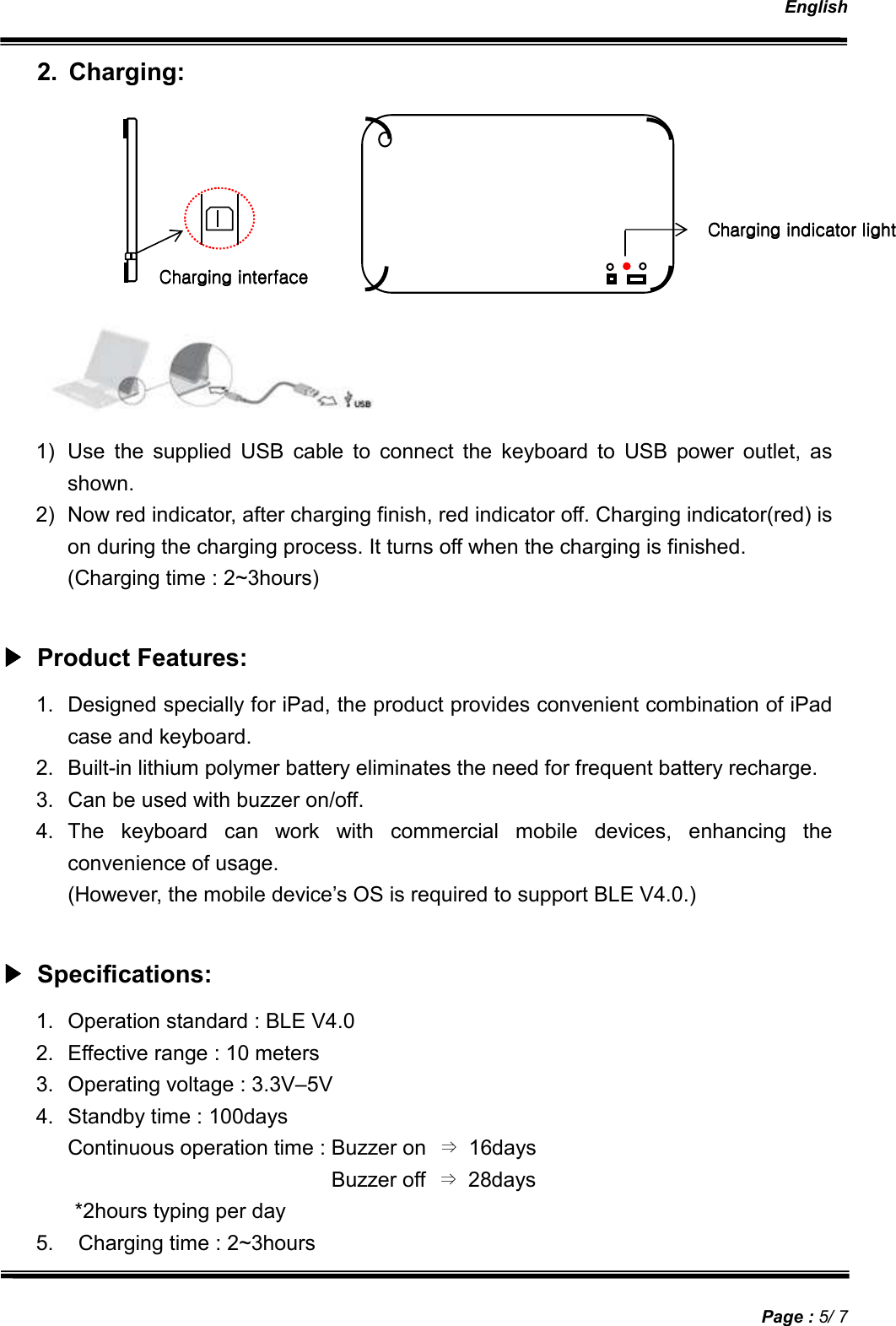   English   Page : 5/ 7 2.  Charging:         1)  Use  the  supplied  USB  cable  to  connect  the  keyboard  to  USB  power  outlet,  as shown. 2)  Now red indicator, after charging finish, red indicator off. Charging indicator(red) is on during the charging process. It turns off when the charging is finished. (Charging time : 2~3hours)  ▶▶▶▶    Product Features:    1.  Designed specially for iPad, the product provides convenient combination of iPad case and keyboard. 2.  Built-in lithium polymer battery eliminates the need for frequent battery recharge. 3.  Can be used with buzzer on/off. 4.  The  keyboard  can  work  with  commercial  mobile  devices,  enhancing  the convenience of usage. (However, the mobile device’s OS is required to support BLE V4.0.)  ▶▶▶▶    Specifications:    1.  Operation standard : BLE V4.0 2.  Effective range : 10 meters 3.  Operating voltage : 3.3V–5V 4.  Standby time : 100days Continuous operation time : Buzzer on  ⇒  16days   Buzzer off  ⇒  28days               *2hours typing per day 5.    Charging time : 2~3hours Charging interfaceCharging interfaceCharging interfaceCharging interface     Charging indicator lightCharging indicator lightCharging indicator lightCharging indicator light    