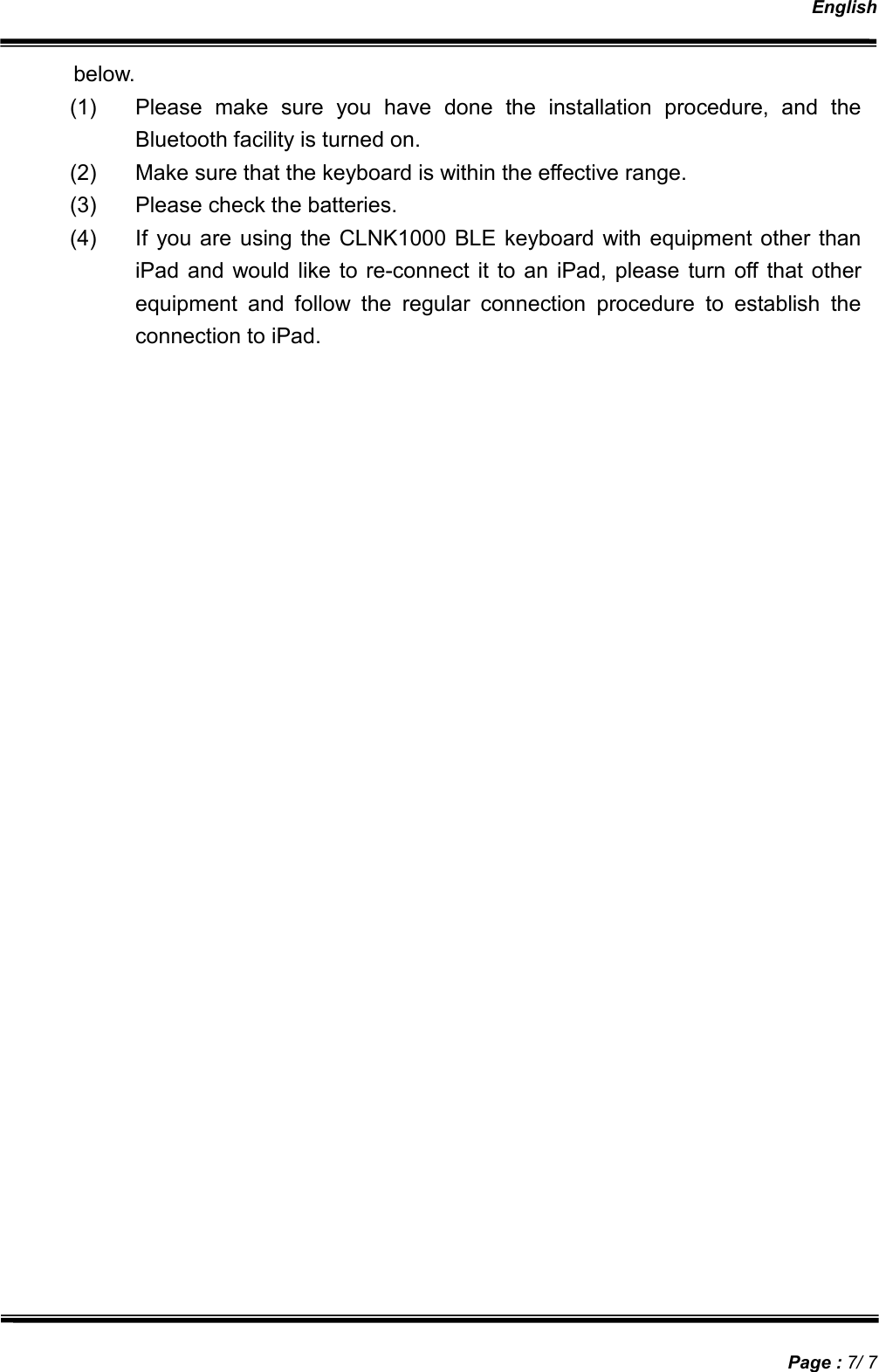   English   Page : 7/ 7 below. (1)  Please  make  sure  you  have  done  the  installation  procedure,  and  the Bluetooth facility is turned on. (2)  Make sure that the keyboard is within the effective range. (3)  Please check the batteries. (4)  If  you are using the CLNK1000 BLE keyboard  with equipment  other than iPad  and would like to re-connect it to an iPad, please turn off  that other equipment  and  follow  the  regular  connection  procedure  to  establish  the connection to iPad. 