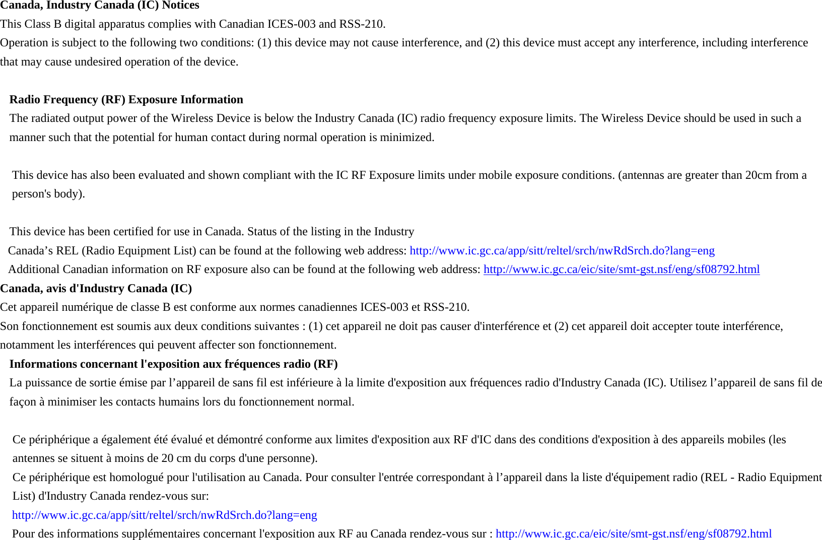 Canada, Industry Canada (IC) Notices   This Class B digital apparatus complies with Canadian ICES-003 and RSS-210.   Operation is subject to the following two conditions: (1) this device may not cause interference, and (2) this device must accept any interference, including interference that may cause undesired operation of the device.  Radio Frequency (RF) Exposure Information   The radiated output power of the Wireless Device is below the Industry Canada (IC) radio frequency exposure limits. The Wireless Device should be used in such a manner such that the potential for human contact during normal operation is minimized.    This device has also been evaluated and shown compliant with the IC RF Exposure limits under mobile exposure conditions. (antennas are greater than 20cm from a person&apos;s body).  This device has been certified for use in Canada. Status of the listing in the Industry   Canada’s REL (Radio Equipment List) can be found at the following web address: http://www.ic.gc.ca/app/sitt/reltel/srch/nwRdSrch.do?lang=eng   Additional Canadian information on RF exposure also can be found at the following web address: http://www.ic.gc.ca/eic/site/smt-gst.nsf/eng/sf08792.html Canada, avis d&apos;Industry Canada (IC)   Cet appareil numérique de classe B est conforme aux normes canadiennes ICES-003 et RSS-210.   Son fonctionnement est soumis aux deux conditions suivantes : (1) cet appareil ne doit pas causer d&apos;interférence et (2) cet appareil doit accepter toute interférence, notamment les interférences qui peuvent affecter son fonctionnement. Informations concernant l&apos;exposition aux fréquences radio (RF) La puissance de sortie émise par l’appareil de sans fil est inférieure à la limite d&apos;exposition aux fréquences radio d&apos;Industry Canada (IC). Utilisez l’appareil de sans fil de façon à minimiser les contacts humains lors du fonctionnement normal.    Ce périphérique a également été évalué et démontré conforme aux limites d&apos;exposition aux RF d&apos;IC dans des conditions d&apos;exposition à des appareils mobiles (les antennes se situent à moins de 20 cm du corps d&apos;une personne).     Ce périphérique est homologué pour l&apos;utilisation au Canada. Pour consulter l&apos;entrée correspondant à l’appareil dans la liste d&apos;équipement radio (REL - Radio Equipment List) d&apos;Industry Canada rendez-vous sur:   http://www.ic.gc.ca/app/sitt/reltel/srch/nwRdSrch.do?lang=eng  Pour des informations supplémentaires concernant l&apos;exposition aux RF au Canada rendez-vous sur : http://www.ic.gc.ca/eic/site/smt-gst.nsf/eng/sf08792.html 