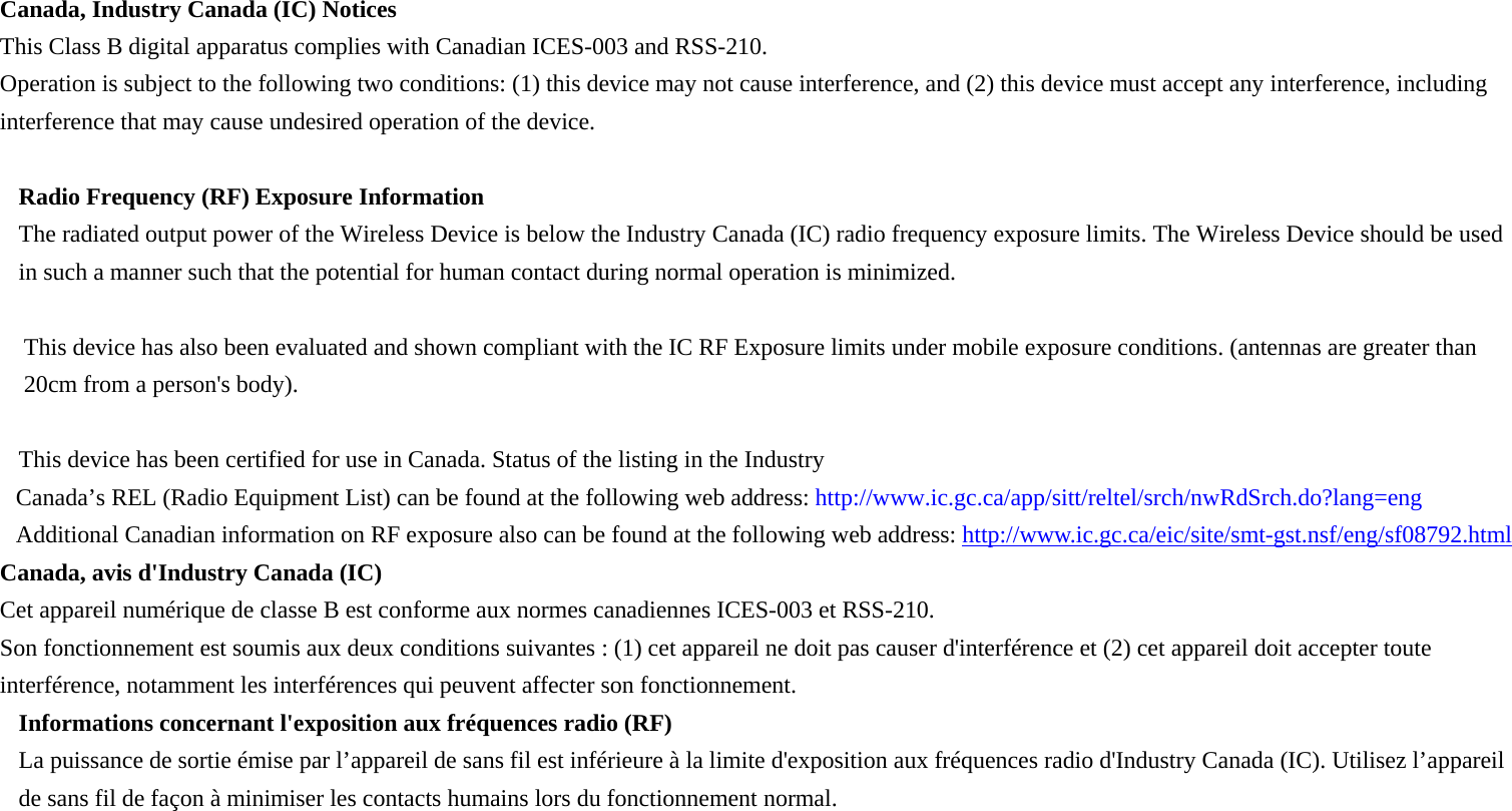 Canada, Industry Canada (IC) Notices   This Class B digital apparatus complies with Canadian ICES-003 and RSS-210.   Operation is subject to the following two conditions: (1) this device may not cause interference, and (2) this device must accept any interference, including interference that may cause undesired operation of the device.  Radio Frequency (RF) Exposure Information   The radiated output power of the Wireless Device is below the Industry Canada (IC) radio frequency exposure limits. The Wireless Device should be used in such a manner such that the potential for human contact during normal operation is minimized.    This device has also been evaluated and shown compliant with the IC RF Exposure limits under mobile exposure conditions. (antennas are greater than 20cm from a person&apos;s body).  This device has been certified for use in Canada. Status of the listing in the Industry   Canada’s REL (Radio Equipment List) can be found at the following web address: http://www.ic.gc.ca/app/sitt/reltel/srch/nwRdSrch.do?lang=eng   Additional Canadian information on RF exposure also can be found at the following web address: http://www.ic.gc.ca/eic/site/smt-gst.nsf/eng/sf08792.html Canada, avis d&apos;Industry Canada (IC)   Cet appareil numérique de classe B est conforme aux normes canadiennes ICES-003 et RSS-210.   Son fonctionnement est soumis aux deux conditions suivantes : (1) cet appareil ne doit pas causer d&apos;interférence et (2) cet appareil doit accepter toute interférence, notamment les interférences qui peuvent affecter son fonctionnement. Informations concernant l&apos;exposition aux fréquences radio (RF) La puissance de sortie émise par l’appareil de sans fil est inférieure à la limite d&apos;exposition aux fréquences radio d&apos;Industry Canada (IC). Utilisez l’appareil de sans fil de façon à minimiser les contacts humains lors du fonctionnement normal.  