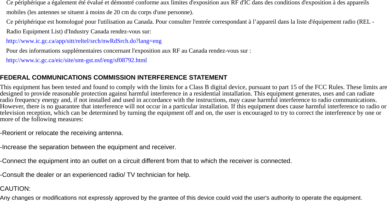   Ce périphérique a également été évalué et démontré conforme aux limites d&apos;exposition aux RF d&apos;IC dans des conditions d&apos;exposition à des appareils mobiles (les antennes se situent à moins de 20 cm du corps d&apos;une personne).     Ce périphérique est homologué pour l&apos;utilisation au Canada. Pour consulter l&apos;entrée correspondant à l’appareil dans la liste d&apos;équipement radio (REL - Radio Equipment List) d&apos;Industry Canada rendez-vous sur:   http://www.ic.gc.ca/app/sitt/reltel/srch/nwRdSrch.do?lang=eng  Pour des informations supplémentaires concernant l&apos;exposition aux RF au Canada rendez-vous sur : http://www.ic.gc.ca/eic/site/smt-gst.nsf/eng/sf08792.html  FEDERAL COMMUNICATIONS COMMISSION INTERFERENCE STATEMENT This equipment has been tested and found to comply with the limits for a Class B digital device, pursuant to part 15 of the FCC Rules. These limits are designed to provide reasonable protection against harmful interference in a residential installation. This equipment generates, uses and can radiate radio frequency energy and, if not installed and used in accordance with the instructions, may cause harmful interference to radio communications. However, there is no guarantee that interference will not occur in a particular installation. If this equipment does cause harmful interference to radio or television reception, which can be determined by turning the equipment off and on, the user is encouraged to try to correct the interference by one or more of the following measures: -Reorient or relocate the receiving antenna. -Increase the separation between the equipment and receiver. -Connect the equipment into an outlet on a circuit different from that to which the receiver is connected. -Consult the dealer or an experienced radio/ TV technician for help. CAUTION: Any changes or modifications not expressly approved by the grantee of this device could void the user&apos;s authority to operate the equipment. 