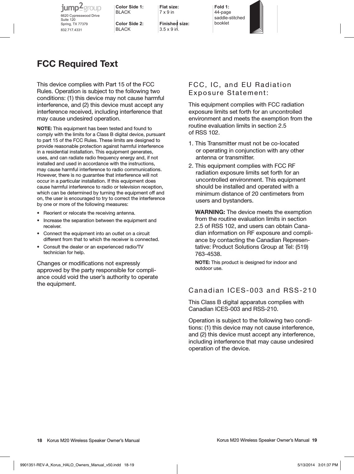 18    Korus M20 Wireless Speaker Owner’s Manual     Korus M20 Wireless Speaker Owner’s Manual  19FCC Required Text This device complies with Part 15 of the FCC Rules. Operation is subject to the following two conditions: (1) this device may not cause harmful interference, and (2) this device must accept any interference received, including interference that may cause undesired operation.NOTE: This equipment has been tested and found to comply with the limits for a Class B digital device, pursuant to part 15 of the FCC Rules. These limits are designed to provide reasonable protection against harmful interference in a residential installation. This equipment generates, uses, and can radiate radio frequency energy and, if not installed and used in accordance with the instructions, may cause harmful interference to radio communications. However, there is no guarantee that interference will not occur in a particular installation. If this equipment does cause harmful interference to radio or television reception, which can be determined by turning the equipment off and on, the user is encouraged to try to correct the interference by one or more of the following measures:•  Reorient or relocate the receiving antenna.•  Increase the separation between the equipment and receiver.•  Connect the equipment into an outlet on a circuit different from that to which the receiver is connected.•  Consult the dealer or an experienced radio/TV technician for help.Changes or modiﬁcations not expressly approved by the party responsible for compli-ance could void the user’s authority to operate the equipment.FCC, IC, and EU Radiation Exposure Statement:  This equipment complies with FCC radiation exposure limits set forth for an uncontrolled environment and meets the exemption from the routine evaluation limits in section 2.5  of RSS 102.1. This Transmitter must not be co-located or operating in conjunction with any other antenna or transmitter.2. This equipment complies with FCC RF radiation exposure limits set forth for an uncontrolled environment. This equipment should be installed and operated with a minimum distance of 20 centimeters from users and bystanders.WARNING: The device meets the exemption from the routine evaluation limits in section  2.5 of RSS 102, and users can obtain Cana-dian information on RF exposure and compli-ance by contacting the Canadian Represen-tative: Product Solutions Group at Tel: (519) 763-4538.NOTE: This product is designed for indoor and  outdoor use.Canadian ICES-003 and RSS-210This Class B digital apparatus complies with Canadian ICES-003 and RSS-210. Operation is subject to the following two condi-tions: (1) this device may not cause interference, and (2) this device must accept any interference, including interference that may cause undesired operation of the device.Color Side 1: BLACKFlat size: 7 x 9 in Fold 1:44-page  saddle-stitched  bookletColor Side 2:BLACKFinished size:  3.5 x 9 in.6620 Cypresswood DriveSuite 120Spring, TX 77379832.717.43319901351-REV-A_Korus_HALO_Owners_Manual_v50.indd   18-19 5/13/2014   3:01:37 PM
