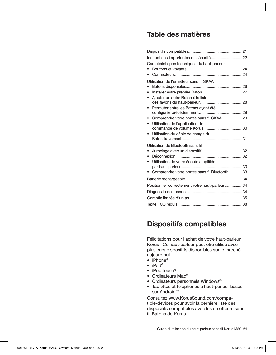   Guide d’utilisation du haut-parleur sans ﬁl Korus M20  21Table des matièresDispositifs compatibles ..................................................21Instructions importantes de sécurité .............................22Caractéristiques techniques du haut-parleur•  Boutons et voyants ...................................................24• Connecteurs ..............................................................24Utilisation de l&apos;émetteur sans ﬁl SKAA•  Batons disponibles ....................................................26•  Installer votre premier Baton .....................................27•  Ajouter un autre Baton à la liste  des favoris du haut-parleur .......................................28•  Permuter entre les Batons ayant été  conﬁgurés précédemment ........................................29•  Comprendre votre portée sans ﬁl SKAA ................... 29•  Utilisation de l&apos;application de  commande de volume Korus .................................... 30•  Utilisation du câble de charge du  Baton traversant  ....................................................... 31Utilisation de Bluetooth sans ﬁl•  Jumelage avec un dispositif......................................32 • Déconnexion .............................................................32•  Utilisation de votre écoute ampliﬁée  par haut-parleur .........................................................33•  Comprendre votre portée sans ﬁl Bluetooth ............33Batterie rechargeable ..................................................... 34Positionner correctement votre haut-parleur ................34Diagnostic des pannes ..................................................34Garantie limitée d&apos;un an ................................................. 35Texte FCC requis............................................................38Dispositifs compatiblesFélicitations pour l&apos;achat de votre haut-parleur Korus! Ce haut-parleur peut être utilisé avec plusieurs dispositifs disponibles sur le marché aujourd&apos;hui.• iPhone®• iPad®•  iPod touch®•  Ordinateurs Mac® •  Ordinateurs personnels Windows® •  Tablettes et téléphones à haut-parleur basés sur Android ®  Consultez www.KorusSound.com/compa-tible-devices pour avoir la dernière liste des dispositifs compatibles avec les émetteurs sans ﬁl Batons de Korus.9901351-REV-A_Korus_HALO_Owners_Manual_v50.indd   20-21 5/13/2014   3:01:38 PM