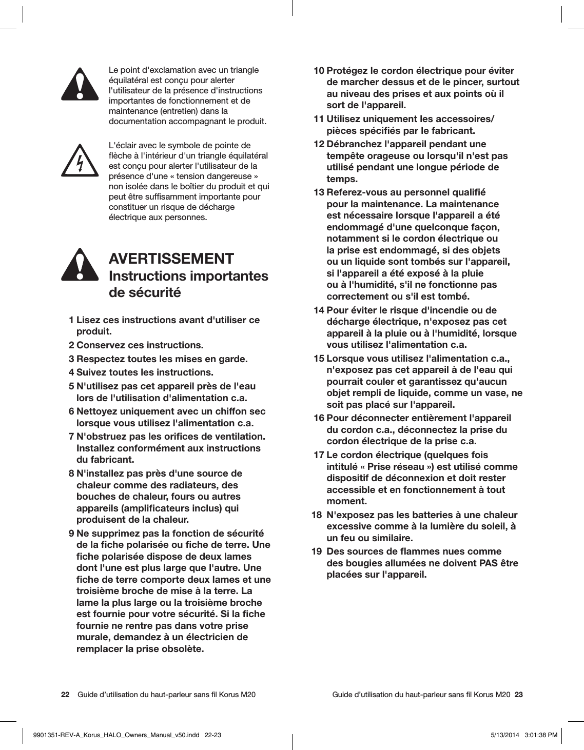 22    Guide d’utilisation du haut-parleur sans ﬁl Korus M20     Guide d’utilisation du haut-parleur sans ﬁl Korus M20  23AVERTISSEMENTInstructions importantes  de sécurité 1 Lisez ces instructions avant d&apos;utiliser ce produit.  2 Conservez ces instructions.  3 Respectez toutes les mises en garde.  4 Suivez toutes les instructions.  5 N&apos;utilisez pas cet appareil près de l&apos;eau lors de l&apos;utilisation d&apos;alimentation c.a.  6 Nettoyez uniquement avec un chiffon sec lorsque vous utilisez l&apos;alimentation c.a.  7 N&apos;obstruez pas les oriﬁces de ventilation. Installez conformément aux instructions du fabricant.  8 N&apos;installez pas près d&apos;une source de chaleur comme des radiateurs, des bouches de chaleur, fours ou autres appareils (ampliﬁcateurs inclus) qui produisent de la chaleur.  9 Ne supprimez pas la fonction de sécurité de la ﬁche polarisée ou ﬁche de terre. Une ﬁche polarisée dispose de deux lames dont l&apos;une est plus large que l&apos;autre. Une ﬁche de terre comporte deux lames et une troisième broche de mise à la terre. La lame la plus large ou la troisième broche est fournie pour votre sécurité. Si la ﬁche fournie ne rentre pas dans votre prise murale, demandez à un électricien de remplacer la prise obsolète.Le point d&apos;exclamation avec un triangle équilatéral est conçu pour alerter l&apos;utilisateur de la présence d&apos;instructions importantes de fonctionnement et de maintenance (entretien) dans la documentation accompagnant le produit. L&apos;éclair avec le symbole de pointe de ﬂèche à l&apos;intérieur d&apos;un triangle équilatéral est conçu pour alerter l&apos;utilisateur de la présence d&apos;une «tension dangereuse» non isolée dans le boîtier du produit et qui peut être sufﬁsamment importante pour constituer un risque de décharge électrique aux personnes. 10 Protégez le cordon électrique pour éviter de marcher dessus et de le pincer, surtout au niveau des prises et aux points où il sort de l&apos;appareil. 11 Utilisez uniquement les accessoires/ pièces spéciﬁés par le fabricant. 12 Débranchez l&apos;appareil pendant une tempête orageuse ou lorsqu&apos;il n&apos;est pas utilisé pendant une longue période de temps. 13 Referez-vous au personnel qualiﬁé pour la maintenance. La maintenance est nécessaire lorsque l&apos;appareil a été endommagé d&apos;une quelconque façon, notamment si le cordon électrique ou la prise est endommagé, si des objets ou un liquide sont tombés sur l&apos;appareil, si l&apos;appareil a été exposé à la pluie ou à l&apos;humidité, s&apos;il ne fonctionne pas correctement ou s&apos;il est tombé. 14 Pour éviter le risque d&apos;incendie ou de décharge électrique, n&apos;exposez pas cet appareil à la pluie ou à l&apos;humidité, lorsque vous utilisez l&apos;alimentation c.a.  15 Lorsque vous utilisez l&apos;alimentation c.a., n&apos;exposez pas cet appareil à de l&apos;eau qui pourrait couler et garantissez qu&apos;aucun objet rempli de liquide, comme un vase, ne soit pas placé sur l&apos;appareil. 16 Pour déconnecter entièrement l&apos;appareil du cordon c.a., déconnectez la prise du cordon électrique de la prise c.a. 17 Le cordon électrique (quelques fois intitulé «Prise réseau») est utilisé comme dispositif de déconnexion et doit rester accessible et en fonctionnement à tout moment.18  N&apos;exposez pas les batteries à une chaleur excessive comme à la lumière du soleil, à un feu ou similaire.19  Des sources de ﬂammes nues comme des bougies allumées ne doivent PAS être placées sur l&apos;appareil. 9901351-REV-A_Korus_HALO_Owners_Manual_v50.indd   22-23 5/13/2014   3:01:38 PM