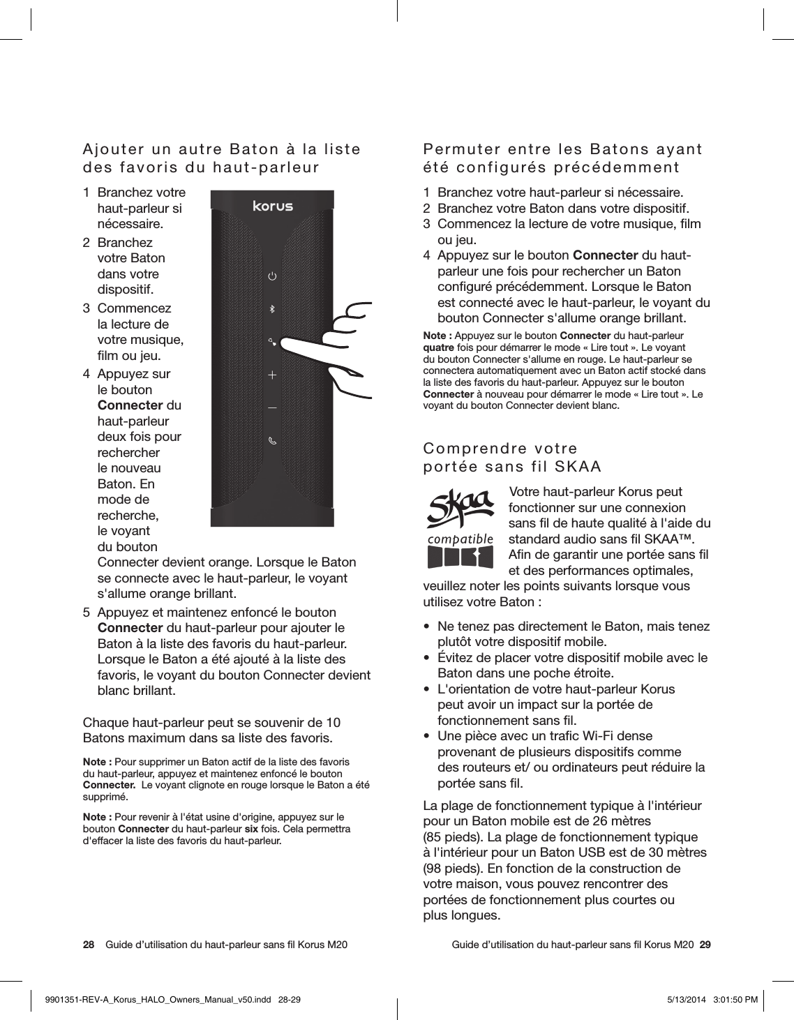 28    Guide d’utilisation du haut-parleur sans ﬁl Korus M20     Guide d’utilisation du haut-parleur sans ﬁl Korus M20  29Ajouter un autre Baton à la liste des favoris du haut-parleur1  Branchez votre  haut-parleur si nécessaire.2 Branchez votre Baton dans votre dispositif.3 Commencez la lecture de votre musique, ﬁlm ou jeu.4  Appuyez sur le bouton Connecter du haut-parleur deux fois pour rechercher le nouveau Baton. En mode de recherche, le voyant du bouton Connecter devient orange. Lorsque le Baton se connecte avec le haut-parleur, le voyant s&apos;allume orange brillant.5  Appuyez et maintenez enfoncé le bouton Connecter du haut-parleur pour ajouter le Baton à la liste des favoris du haut-parleur. Lorsque le Baton a été ajouté à la liste des favoris, le voyant du bouton Connecter devient blanc brillant.Chaque haut-parleur peut se souvenir de 10 Batons maximum dans sa liste des favoris.Note: Pour supprimer un Baton actif de la liste des favoris du haut-parleur, appuyez et maintenez enfoncé le bouton Connecter.  Le voyant clignote en rouge lorsque le Baton a été supprimé.Note: Pour revenir à l&apos;état usine d&apos;origine, appuyez sur le bouton Connecter du haut-parleur six fois. Cela permettra d&apos;effacer la liste des favoris du haut-parleur.Permuter entre les Batons ayant été configurés précédemment1  Branchez votre haut-parleur si nécessaire.2  Branchez votre Baton dans votre dispositif.3  Commencez la lecture de votre musique, ﬁlm ou jeu.4  Appuyez sur le bouton Connecter du haut-parleur une fois pour rechercher un Baton conﬁguré précédemment. Lorsque le Baton est connecté avec le haut-parleur, le voyant du bouton Connecter s&apos;allume orange brillant.Note: Appuyez sur le bouton Connecter du haut-parleur quatre fois pour démarrer le mode «Lire tout». Le voyant du bouton Connecter s&apos;allume en rouge. Le haut-parleur se connectera automatiquement avec un Baton actif stocké dans la liste des favoris du haut-parleur. Appuyez sur le bouton Connecter à nouveau pour démarrer le mode «Lire tout». Le voyant du bouton Connecter devient blanc.Comprendre votre portée sans fil SKAA Votre haut-parleur Korus peut fonctionner sur une connexion sans ﬁl de haute qualité à l&apos;aide du standard audio sans ﬁl SKAA™. Aﬁn de garantir une portée sans ﬁl et des performances optimales, veuillez noter les points suivants lorsque vous utilisez votre Baton:•  Ne tenez pas directement le Baton, mais tenez plutôt votre dispositif mobile.•  Évitez de placer votre dispositif mobile avec le Baton dans une poche étroite.•  L&apos;orientation de votre haut-parleur Korus peut avoir un impact sur la portée de fonctionnement sans ﬁl.•  Une pièce avec un traﬁc Wi-Fi dense provenant de plusieurs dispositifs comme des routeurs et/ ou ordinateurs peut réduire la portée sans ﬁl.La plage de fonctionnement typique à l&apos;intérieur pour un Baton mobile est de 26mètres (85pieds). La plage de fonctionnement typique à l&apos;intérieur pour un Baton USB est de 30mètres (98pieds). En fonction de la construction de votre maison, vous pouvez rencontrer des portées de fonctionnement plus courtes ou  plus longues.9901351-REV-A_Korus_HALO_Owners_Manual_v50.indd   28-29 5/13/2014   3:01:50 PM