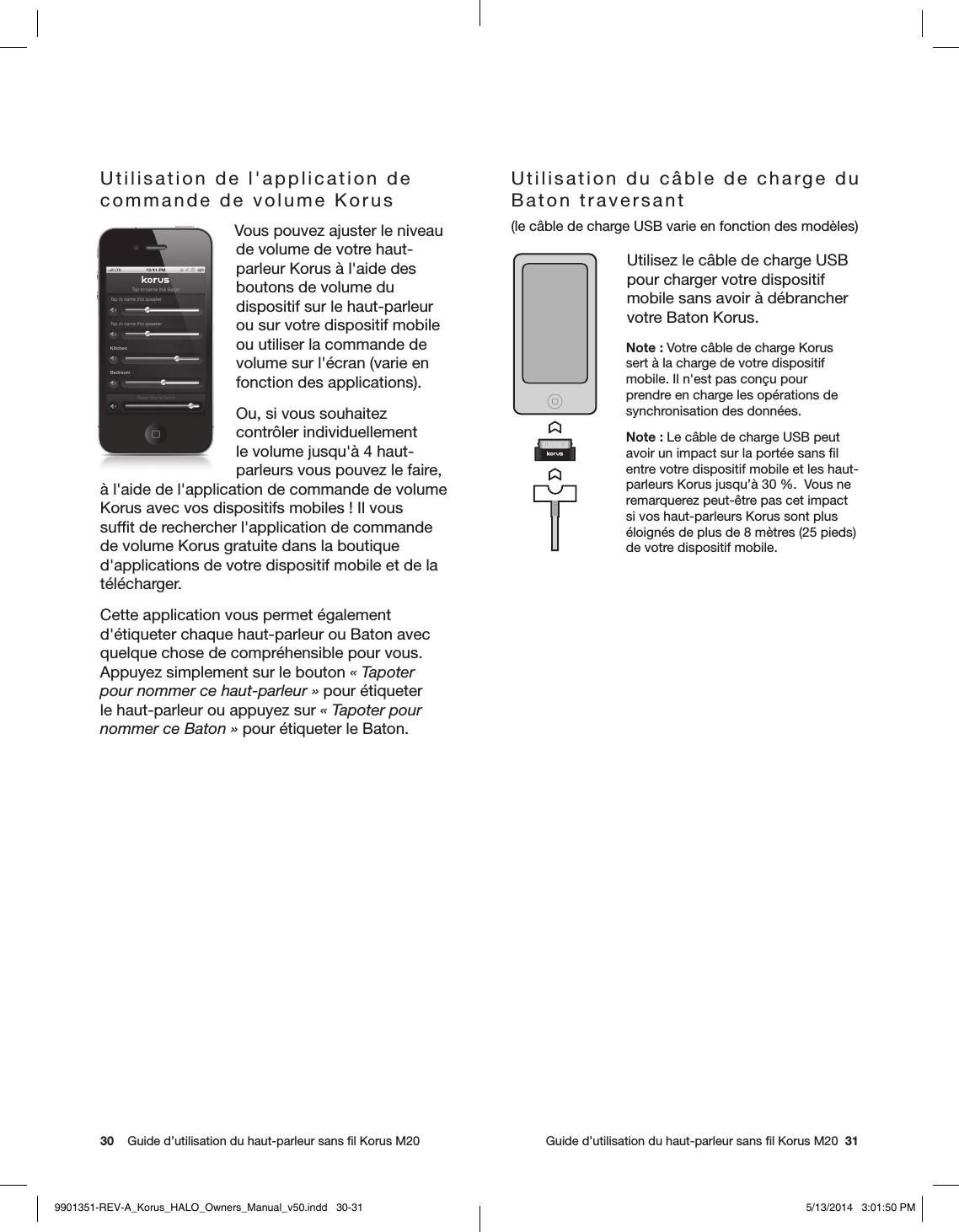 30    Guide d’utilisation du haut-parleur sans ﬁl Korus M20     Guide d’utilisation du haut-parleur sans ﬁl Korus M20  31Utilisation de l&apos;application de commande de volume Korus Vous pouvez ajuster le niveau de volume de votre haut-parleur Korus à l&apos;aide des boutons de volume du dispositif sur le haut-parleur ou sur votre dispositif mobile ou utiliser la commande de volume sur l&apos;écran (varie en fonction des applications).Ou, si vous souhaitez contrôler individuellement le volume jusqu&apos;à 4 haut-parleurs vous pouvez le faire, à l&apos;aide de l&apos;application de commande de volume Korus avec vos dispositifs mobiles! Il vous sufﬁt de rechercher l&apos;application de commande de volume Korus gratuite dans la boutique d&apos;applications de votre dispositif mobile et de la télécharger.Cette application vous permet également d&apos;étiqueter chaque haut-parleur ou Baton avec quelque chose de compréhensible pour vous. Appuyez simplement sur le bouton «Tapoter pour nommer ce haut-parleur» pour étiqueter le haut-parleur ou appuyez sur «Tapoter pour nommer ce Baton» pour étiqueter le Baton.Utilisation du câble de charge du Baton traversant (le câble de charge USB varie en fonction des modèles)Utilisez le câble de charge USB pour charger votre dispositif mobile sans avoir à débrancher votre Baton Korus.Note: Votre câble de charge Korus sert à la charge de votre dispositif mobile. Il n&apos;est pas conçu pour prendre en charge les opérations de synchronisation des données.Note: Le câble de charge USB peut avoir un impact sur la portée sans ﬁl entre votre dispositif mobile et les haut-parleurs Korus jusqu’à 30%.  Vous ne remarquerez peut-être pas cet impact si vos haut-parleurs Korus sont plus éloignés de plus de 8mètres (25pieds) de votre dispositif mobile.9901351-REV-A_Korus_HALO_Owners_Manual_v50.indd   30-31 5/13/2014   3:01:50 PM