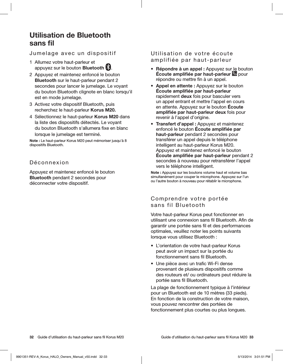 32    Guide d’utilisation du haut-parleur sans ﬁl Korus M20     Guide d’utilisation du haut-parleur sans ﬁl Korus M20  33Utilisation de Bluetooth  sans ﬁlJumelage avec un dispositif 1  Allumez votre haut-parleur et  appuyez sur le bouton Bluetooth .2  Appuyez et maintenez enfoncé le bouton Bluetooth sur le haut-parleur pendant 2 secondes pour lancer le jumelage. Le voyant du bouton Bluetooth clignote en blanc lorsqu&apos;il est en mode jumelage.3  Activez votre dispositif Bluetooth, puis recherchez le haut-parleur Korus M20. 4  Sélectionnez le haut-parleur Korus M20 dans la liste des dispositifs détectés. Le voyant du bouton Bluetooth s&apos;allumera ﬁxe en blanc lorsque le jumelage est terminé.Note: Le haut-parleur Korus M20 peut mémoriser jusqu&apos;à 8 dispositifs Bluetooth.DéconnexionAppuyez et maintenez enfoncé le bouton Bluetooth pendant 2 secondes pour  déconnecter votre dispositif. Utilisation de votre écoute amplifiée par haut-parleur•  Répondre à un appel: Appuyez sur le bouton Écoute ampliﬁée par haut-parleur  pour répondre ou mettre ﬁn à un appel.•  Appel en attente: Appuyez sur le bouton Écoute ampliﬁée par haut-parleur rapidement deux fois pour basculer vers un appel entrant et mettre l’appel en cours en attente. Appuyez sur le bouton Écoute ampliﬁée par haut-parleur deux fois pour revenir à l’appel d’origine.•  Transfert d’appel: Appuyez et maintenez enfoncé le bouton Écoute ampliﬁée par haut-parleur pendant 2 secondes pour transférer un appel depuis le téléphone intelligent au haut-parleur Korus M20. Appuyez et maintenez enfoncé le bouton Écoute ampliﬁée par haut-parleur pendant 2 secondes à nouveau pour retransférer l’appel vers le téléphone intelligent.Note: Appuyez sur les boutons volume haut et volume bas simultanément pour couper le microphone. Appuyez sur l’un ou l’autre bouton à nouveau pour rétablir le microphone.Comprendre votre portée  sans fil BluetoothVotre haut-parleur Korus peut fonctionner en utilisant une connexion sans ﬁl Bluetooth. Aﬁn de garantir une portée sans ﬁl et des performances optimales, veuillez noter les points suivants lorsque vous utilisez Bluetooth:•  L’orientation de votre haut-parleur Korus peut avoir un impact sur la portée du fonctionnement sans ﬁl Bluetooth.•  Une pièce avec un traﬁc Wi-Fi dense provenant de plusieurs dispositifs comme des routeurs et/ ou ordinateurs peut réduire la portée sans ﬁl Bluetooth.La plage de fonctionnement typique à l’intérieur pour un Bluetooth est de 10mètres (33pieds). En fonction de la construction de votre maison, vous pouvez rencontrer des portées de fonctionnement plus courtes ou plus longues.9901351-REV-A_Korus_HALO_Owners_Manual_v50.indd   32-33 5/13/2014   3:01:51 PM